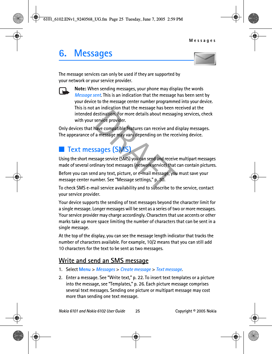 MessagesNokia 6101 and Nokia 6102 User Guide 25 Copyright © 2005 Nokia6. MessagesThe message services can only be used if they are supported by your network or your service provider. Note: When sending messages, your phone may display the words Message sent. This is an indication that the message has been sent by your device to the message center number programmed into your device. This is not an indication that the message has been received at the intended destination. For more details about messaging services, check with your service provider.Only devices that have compatible features can receive and display messages. The appearance of a message may vary depending on the receiving device.■Text messages (SMS)Using the short message service (SMS) you can send and receive multipart messages made of several ordinary text messages (network service) that can contain pictures.Before you can send any text, picture, or e-mail message, you must save your message center number. See “Message settings,” p. 30.To check SMS e-mail service availability and to subscribe to the service, contact your service provider.Your device supports the sending of text messages beyond the character limit for a single message. Longer messages will be sent as a series of two or more messages. Your service provider may charge accordingly. Characters that use accents or other marks take up more space limiting the number of characters that can be sent in a single message.At the top of the display, you can see the message length indicator that tracks the number of characters available. For example, 10/2 means that you can still add 10 characters for the text to be sent as two messages.Write and send an SMS message1. Select Menu &gt; Messages &gt; Create message &gt; Text message.2. Enter a message. See “Write text,” p. 22. To insert text templates or a picture into the message, see “Templates,” p. 26. Each picture message comprises several text messages. Sending one picture or multipart message may cost more than sending one text message.6101_6102.ENv1_9240568_UG.fm  Page 25  Tuesday, June 7, 2005  2:59 PM