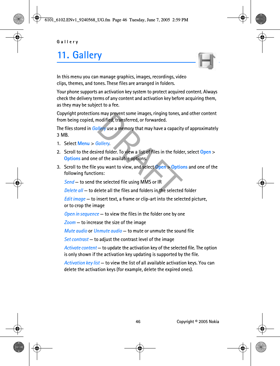 Gallery 46 Copyright © 2005 Nokia11. Ga lleryIn this menu you can manage graphics, images, recordings, video clips, themes, and tones. These files are arranged in folders.Your phone supports an activation key system to protect acquired content. Always check the delivery terms of any content and activation key before acquiring them, as they may be subject to a fee.Copyright protections may prevent some images, ringing tones, and other content from being copied, modified, transferred, or forwarded.The files stored in Gallery use a memory that may have a capacity of approximately 3MB.1. Select Menu &gt; Gallery. 2. Scroll to the desired folder. To view a list of files in the folder, select Open &gt; Options and one of the available options. 3. Scroll to the file you want to view, and select Open &gt; Options and one of the following functions: Send — to send the selected file using MMS or IRDelete all — to delete all the files and folders in the selected folderEdit image — to insert text, a frame or clip-art into the selected picture, or to crop the imageOpen in sequence — to view the files in the folder one by oneZoom — to increase the size of the imageMute audio or Unmute audio — to mute or unmute the sound fileSet contrast — to adjust the contrast level of the imageActivate content — to update the activation key of the selected file. The option is only shown if the activation key updating is supported by the file.Activation key list — to view the list of all available activation keys. You can delete the activation keys (for example, delete the expired ones).6101_6102.ENv1_9240568_UG.fm  Page 46  Tuesday, June 7, 2005  2:59 PM