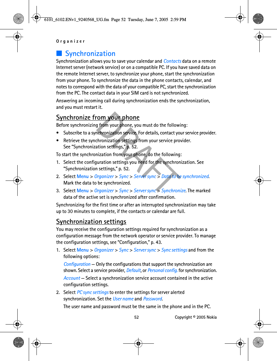 Organizer 52 Copyright © 2005 Nokia■SynchronizationSynchronization allows you to save your calendar and Contacts data on a remote Internet server (network service) or on a compatible PC. If you have saved data on the remote Internet server, to synchronize your phone, start the synchronization from your phone. To synchronize the data in the phone contacts, calendar, and notes to correspond with the data of your compatible PC, start the synchronization from the PC. The contact data in your SIM card is not synchronized.Answering an incoming call during synchronization ends the synchronization, and you must restart it.Synchronize from your phoneBefore synchronizing from your phone, you must do the following:• Subscribe to a synchronization service. For details, contact your service provider.• Retrieve the synchronization settings from your service provider. See “Synchronization settings,” p. 52.To start the synchronization from your phone, do the following:1. Select the configuration settings you need for the synchronization. See “Synchronization settings,” p. 52.2. Select Menu &gt; Organizer &gt; Sync &gt; Server sync &gt; Data to be synchronized. Mark the data to be synchronized.3. Select Menu &gt; Organizer &gt; Sync &gt; Server sync &gt; Synchronize. The marked data of the active set is synchronized after confirmation.Synchronizing for the first time or after an interrupted synchronization may take up to 30 minutes to complete, if the contacts or calendar are full.Synchronization settingsYou may receive the configuration settings required for synchronization as a configuration message from the network operator or service provider. To manage the configuration settings, see “Configuration,” p. 43.1. Select Menu &gt; Organizer &gt; Sync &gt; Server sync &gt; Sync settings and from the following options:Configuration — Only the configurations that support the synchronization are shown. Select a service provider, Default, or Personal config. for synchronization.Account — Select a synchronization service account contained in the active configuration settings.2. Select PC sync settings to enter the settings for server alerted synchronization. Set the User name and Password.The user name and password must be the same in the phone and in the PC.6101_6102.ENv1_9240568_UG.fm  Page 52  Tuesday, June 7, 2005  2:59 PM