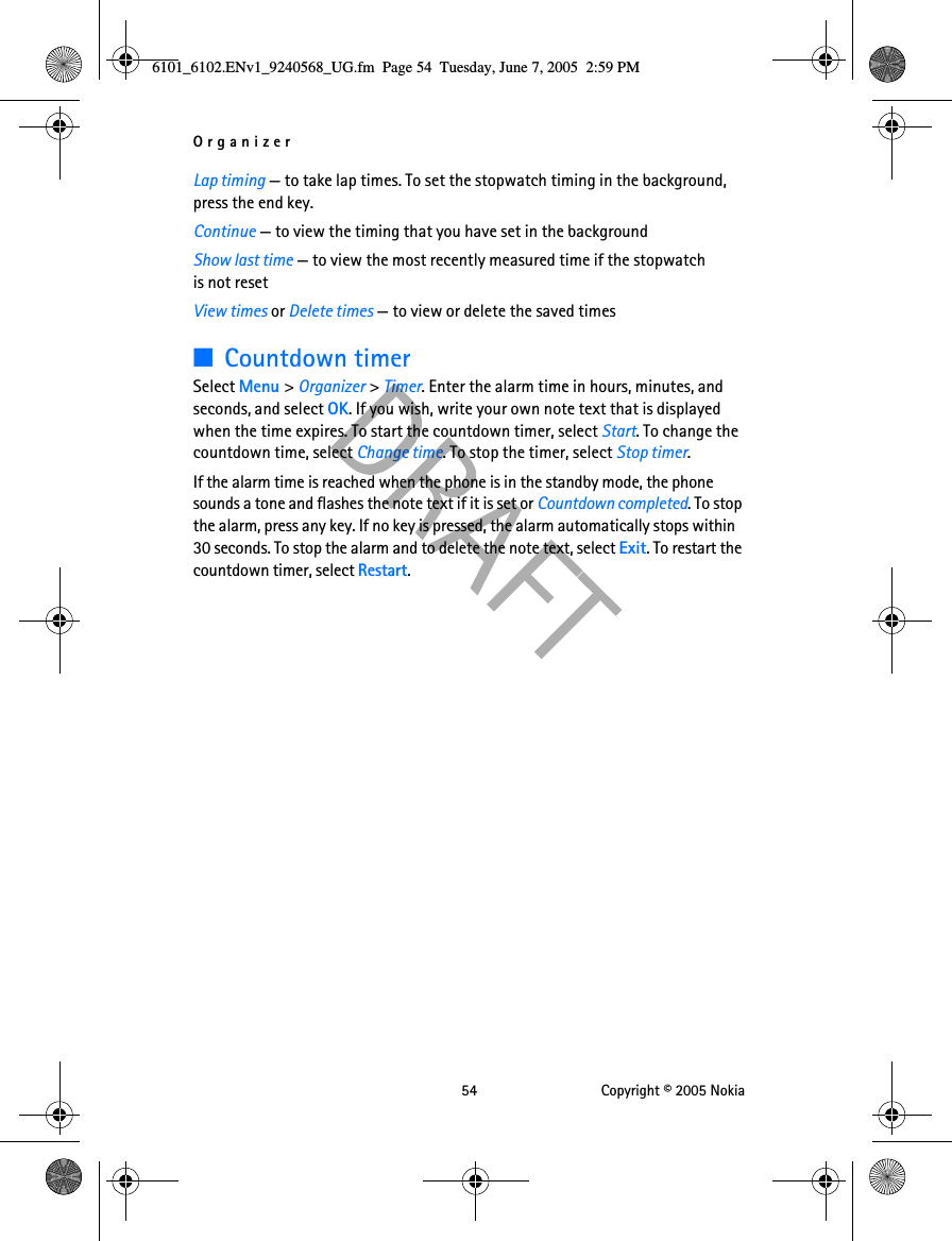 Organizer 54 Copyright © 2005 NokiaLap timing — to take lap times. To set the stopwatch timing in the background, press the end key.Continue — to view the timing that you have set in the backgroundShow last time — to view the most recently measured time if the stopwatch is not resetView times or Delete times — to view or delete the saved times■Countdown timerSelect Menu &gt; Organizer &gt; Timer. Enter the alarm time in hours, minutes, and seconds, and select OK. If you wish, write your own note text that is displayed when the time expires. To start the countdown timer, select Start. To change the countdown time, select Change time. To stop the timer, select Stop timer.If the alarm time is reached when the phone is in the standby mode, the phone sounds a tone and flashes the note text if it is set or Countdown completed. To stop the alarm, press any key. If no key is pressed, the alarm automatically stops within 30 seconds. To stop the alarm and to delete the note text, select Exit. To restart the countdown timer, select Restart.6101_6102.ENv1_9240568_UG.fm  Page 54  Tuesday, June 7, 2005  2:59 PM
