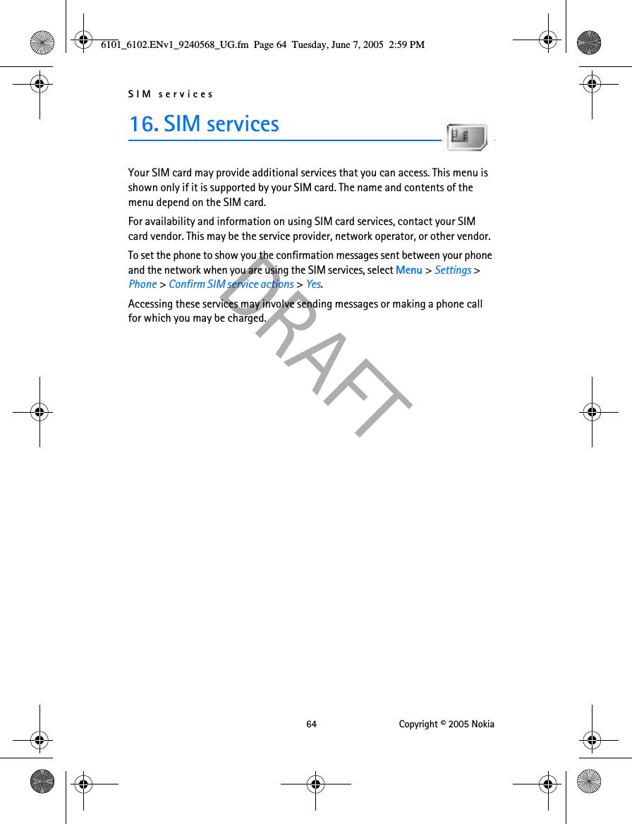 SIM services 64 Copyright © 2005 Nokia16. SIM servicesYour SIM card may provide additional services that you can access. This menu is shown only if it is supported by your SIM card. The name and contents of the menu depend on the SIM card.For availability and information on using SIM card services, contact your SIM card vendor. This may be the service provider, network operator, or other vendor.To set the phone to show you the confirmation messages sent between your phone and the network when you are using the SIM services, select Menu &gt; Settings &gt; Phone &gt; Confirm SIM service actions &gt; Yes.Accessing these services may involve sending messages or making a phone call for which you may be charged.6101_6102.ENv1_9240568_UG.fm  Page 64  Tuesday, June 7, 2005  2:59 PM