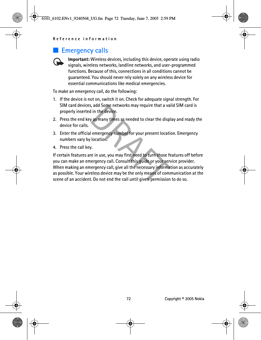 Reference information 72 Copyright © 2005 Nokia■Emergency callsImportant: Wireless devices, including this device, operate using radio signals, wireless networks, landline networks, and user-programmed functions. Because of this, connections in all conditions cannot be guaranteed. You should never rely solely on any wireless device for essential communications like medical emergencies.To make an emergency call, do the following:1. If the device is not on, switch it on. Check for adequate signal strength. For SIM card devices, add Some networks may require that a valid SIM card is properly inserted in the device. 2. Press the end key as many times as needed to clear the display and ready the device for calls. 3. Enter the official emergency number for your present location. Emergency numbers vary by location. 4. Press the call key.If certain features are in use, you may first need to turn those features off before you can make an emergency call. Consult this guide or your service provider. When making an emergency call, give all the necessary information as accurately as possible. Your wireless device may be the only means of communication at the scene of an accident. Do not end the call until given permission to do so.6101_6102.ENv1_9240568_UG.fm  Page 72  Tuesday, June 7, 2005  2:59 PM