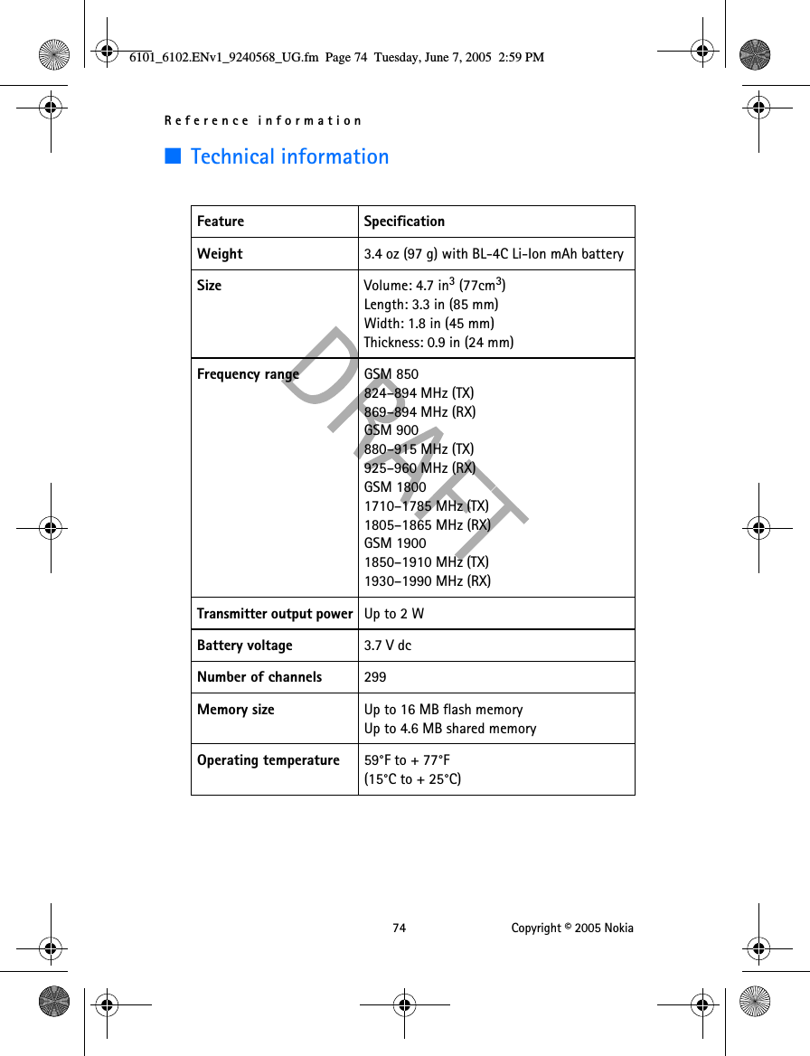 Reference information 74 Copyright © 2005 Nokia■Technical informationFeature SpecificationWeight 3.4 oz (97 g) with BL-4C Li-Ion mAh batterySize Volume: 4.7 in3 (77cm3)Length: 3.3 in (85 mm)Width: 1.8 in (45 mm)Thickness: 0.9 in (24 mm)Frequency range GSM 850824–894 MHz (TX)869–894 MHz (RX)GSM 900880–915 MHz (TX)925–960 MHz (RX)GSM 18001710–1785 MHz (TX)1805–1865 MHz (RX)GSM 19001850–1910 MHz (TX)1930–1990 MHz (RX)Transmitter output power Up to 2 WBattery voltage 3.7 V dcNumber of channels 299Memory size Up to 16 MB flash memoryUp to 4.6 MB shared memoryOperating temperature 59°F to + 77°F (15°C to + 25°C)6101_6102.ENv1_9240568_UG.fm  Page 74  Tuesday, June 7, 2005  2:59 PM