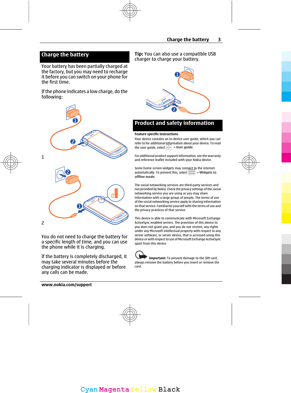 Charge the batteryYour battery has been partially charged atthe factory, but you may need to rechargeit before you can switch on your phone forthe first time.If the phone indicates a low charge, do thefollowing:12You do not need to charge the battery fora specific length of time, and you can usethe phone while it is charging.If the battery is completely discharged, itmay take several minutes before thecharging indicator is displayed or beforeany calls can be made.Tip: You can also use a compatible USBcharger to charge your battery.Product and safety informationFeature specific instructionsYour device contains an in-device user guide, which you canrefer to for additional information about your device. To readthe user guide, select   &gt; User guide.For additional product support information, see the warrantyand reference leaflet included with your Nokia device.Some home screen widgets may connect to the internetautomatically. To prevent this, select   &gt; Widgets tooffline mode.The social networking services are third-party services andnot provided by Nokia. Check the privacy settings of the socialnetworking service you are using as you may shareinformation with a large group of people. The terms of useof the social networking service apply to sharing informationon that service. Familiarise yourself with the terms of use andthe privacy practices of that service.This device is able to communicate with Microsoft ExchangeActiveSync enabled servers. The provision of this device toyou does not grant you, and you do not receive, any rightsunder any Microsoft intellectual property with respect to anyserver software, or server device, that is accessed using thisdevice or with respect to use of Microsoft Exchange ActiveSyncapart from this device.Important: To prevent damage to the SIM card,always remove the battery before you insert or remove thecard.Charge the battery 3www.nokia.com/supportCyanCyanMagentaMagentaYellowYellowBlackBlack