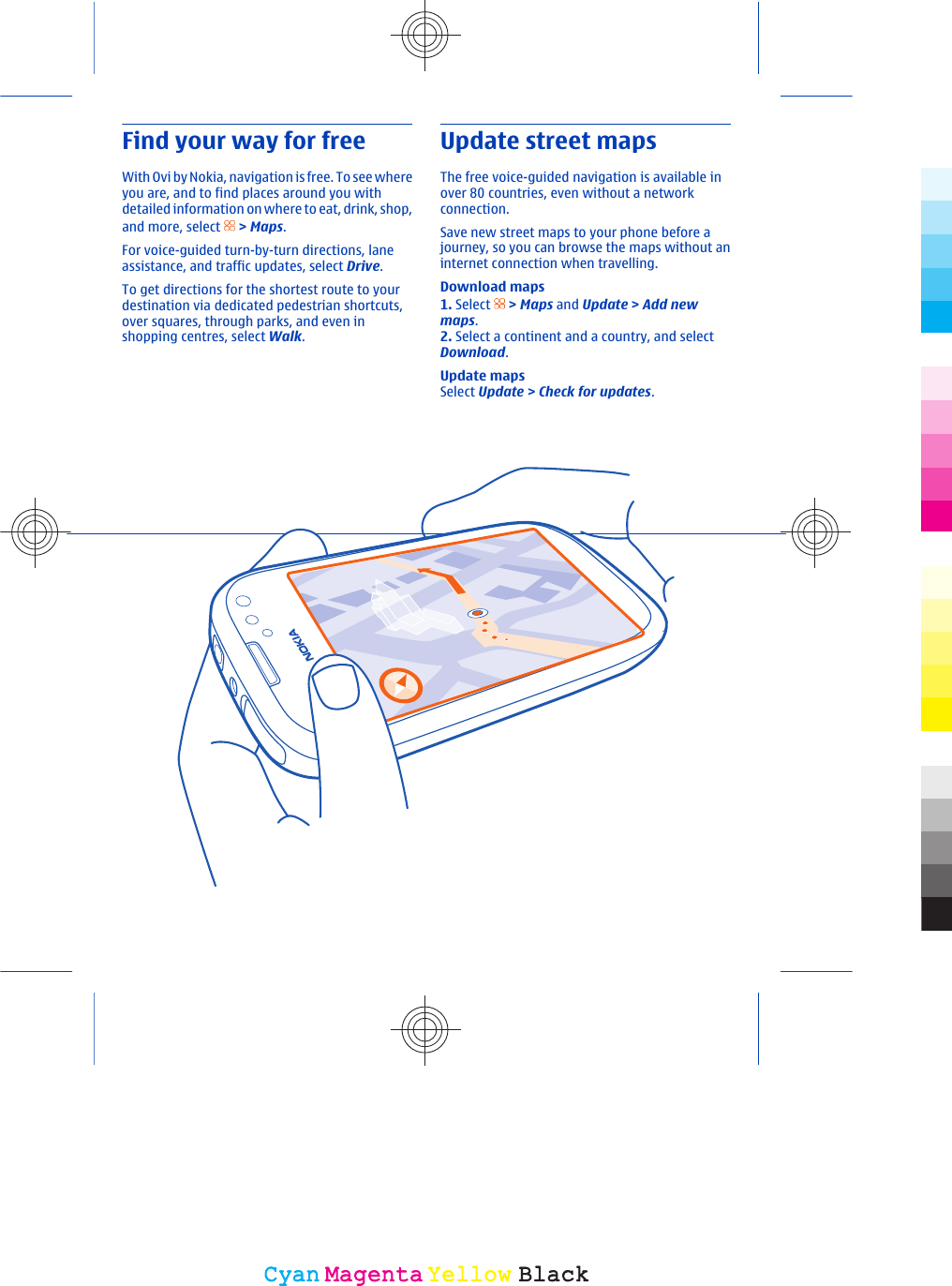 Find your way for freeWith Ovi by Nokia, navigation is free. To see whereyou are, and to find places around you withdetailed information on where to eat, drink, shop,and more, select   &gt; Maps.For voice-guided turn-by-turn directions, laneassistance, and traffic updates, select Drive.To get directions for the shortest route to yourdestination via dedicated pedestrian shortcuts,over squares, through parks, and even inshopping centres, select Walk.Update street mapsThe free voice-guided navigation is available inover 80 countries, even without a networkconnection.Save new street maps to your phone before ajourney, so you can browse the maps without aninternet connection when travelling.Download maps1. Select   &gt; Maps and Update &gt; Add newmaps.2. Select a continent and a country, and selectDownload.Update mapsSelect Update &gt; Check for updates.CyanCyanMagentaMagentaYellowYellowBlackBlack