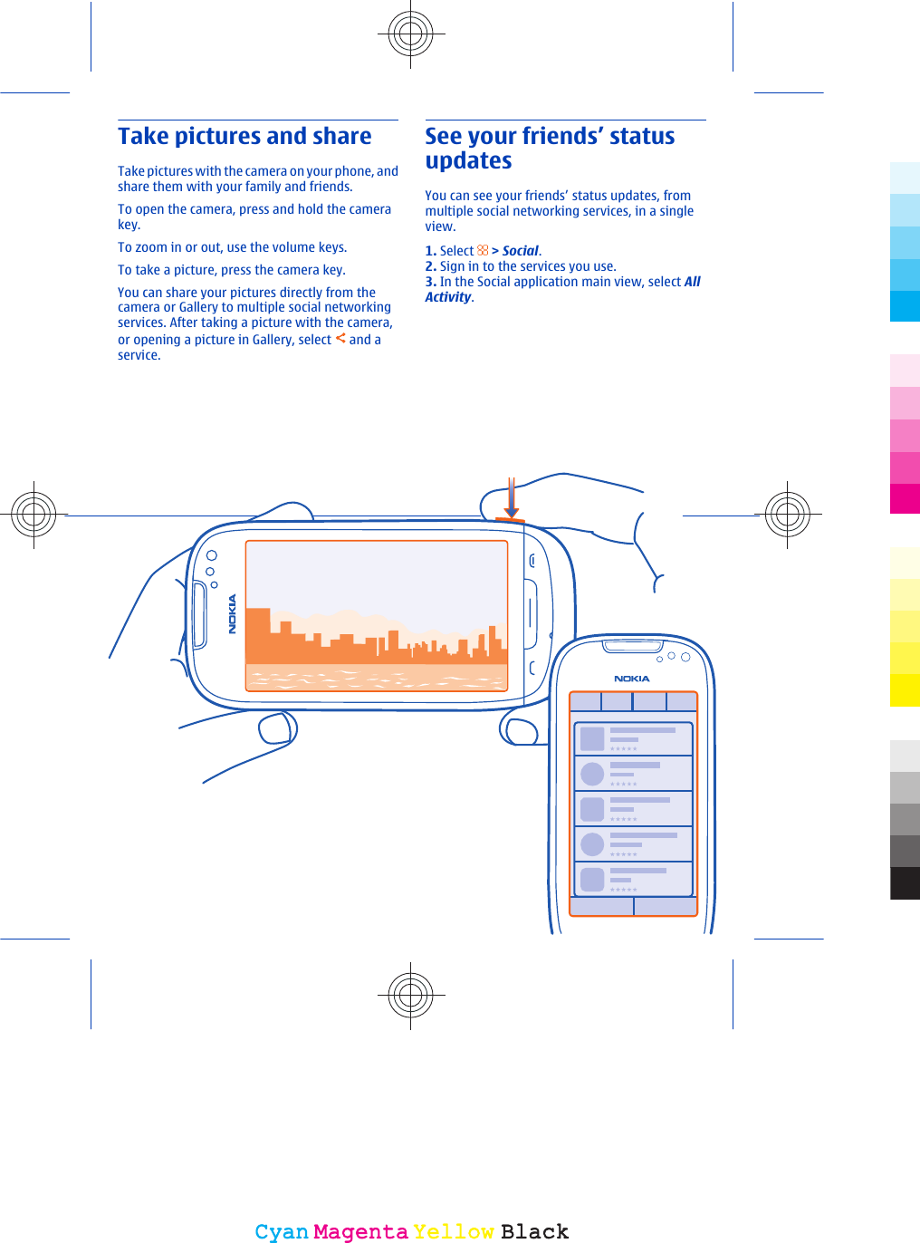 Take pictures and shareTake pictures with  the camera on your phone, andshare them with your family and friends.To open the camera, press and hold the camerakey.To zoom in or out, use the volume keys.To take a picture, press the camera key.You can share your pictures directly from thecamera or Gallery to multiple social networkingservices. After taking a picture with the camera,or opening a picture in Gallery, select   and aservice.See your friends’ statusupdatesYou can see your friends’ status updates, frommultiple social networking services, in a singleview.1. Select   &gt; Social.2. Sign in to the services you use.3. In the Social application main view, select AllActivity.CyanCyanMagentaMagentaYellowYellowBlackBlack