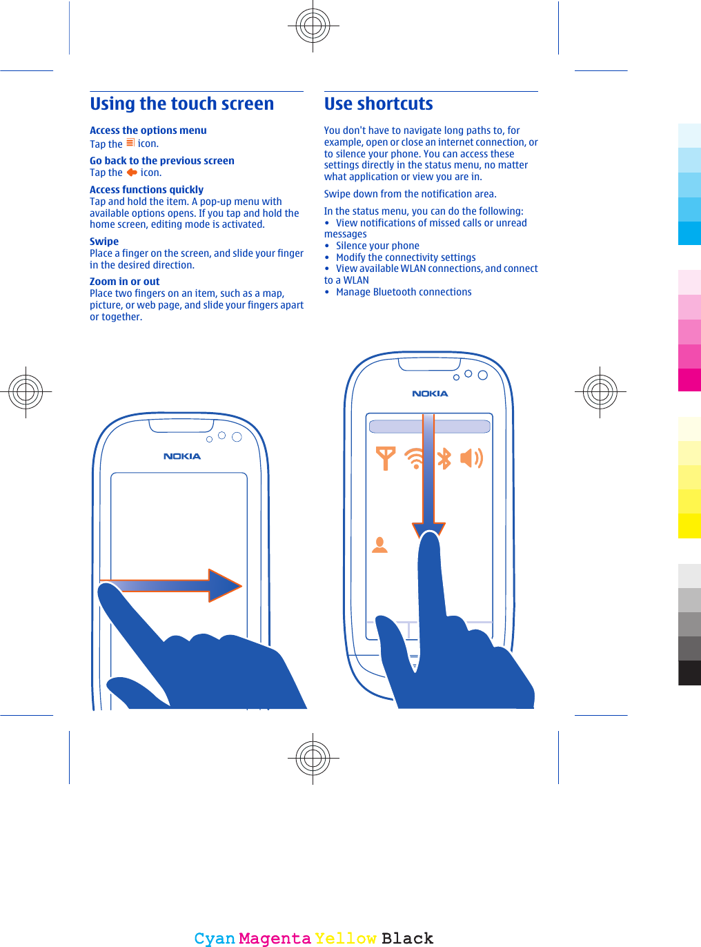 Using the touch screenAccess the options menuTap the   icon.Go back to the previous screenTap the   icon.Access functions quicklyTap and hold the item. A pop-up menu withavailable options opens. If you tap and hold thehome screen, editing mode is activated.SwipePlace a finger on the screen, and slide your fingerin the desired direction.Zoom in or outPlace two fingers on an item, such as a map,picture, or web page, and slide your fingers apartor together.Use shortcutsYou don&apos;t have to navigate long paths to, forexample, open or close an internet connection, orto silence your phone. You can access thesesettings directly in the status menu, no matterwhat application or view you are in.Swipe down from the notification area.In the status menu, you can do the following:• View notifications of missed calls or unreadmessages•Silence your phone• Modify the connectivity settings• View available WLAN connections, and connectto a WLAN•Manage Bluetooth connectionsCyanCyanMagentaMagentaYellowYellowBlackBlack