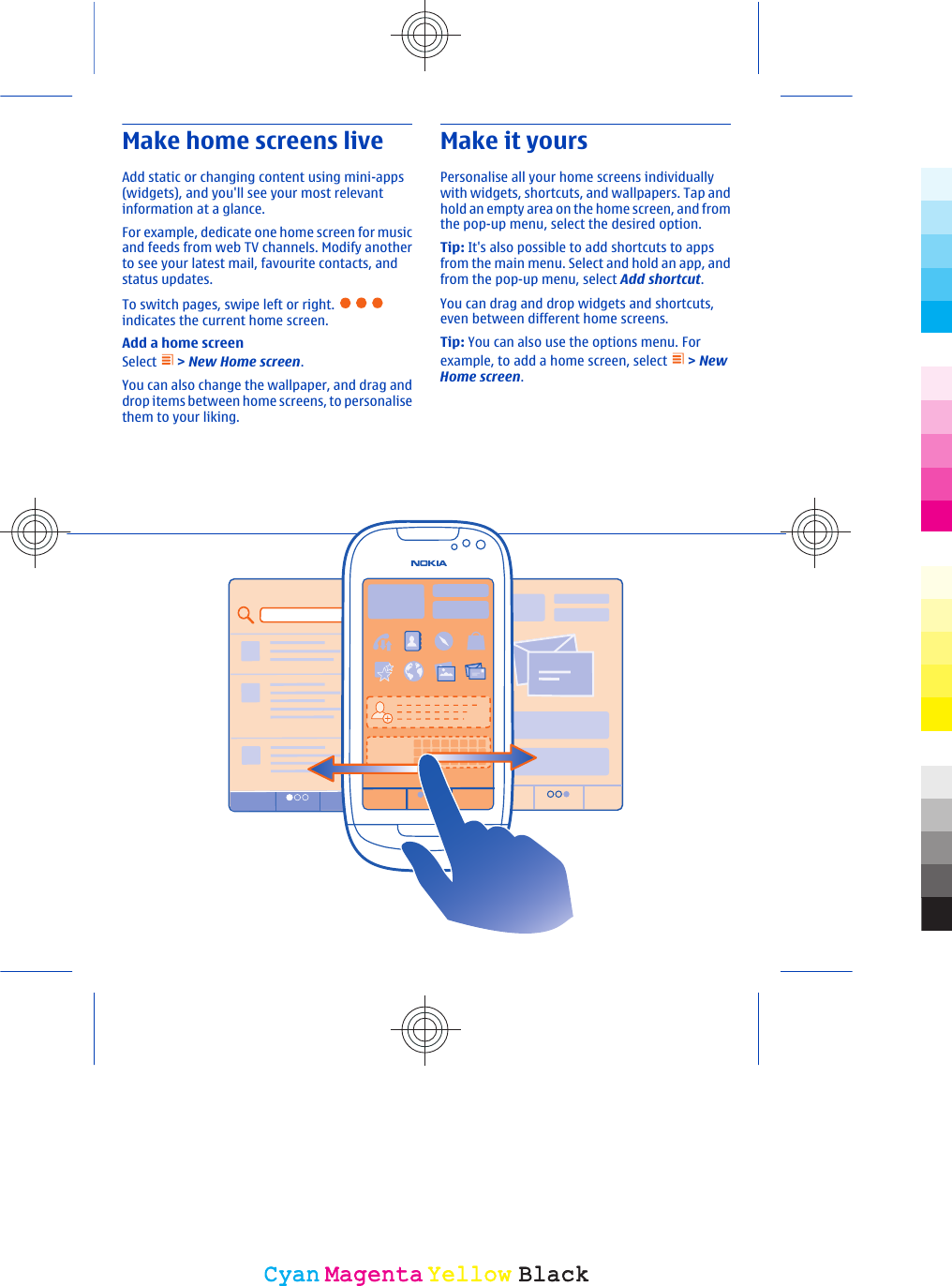 Make home screens liveAdd static or changing content using mini-apps(widgets), and you&apos;ll see your most relevantinformation at a glance.For example, dedicate one home screen for musicand feeds from web TV channels. Modify anotherto see your latest mail, favourite contacts, andstatus updates.To switch pages, swipe left or right. indicates the current home screen.Add a home screenSelect   &gt; New Home screen.You can also change the wallpaper, and drag anddrop items between home screens, to personalisethem to your liking.Make it yoursPersonalise all your home screens individuallywith widgets, shortcuts, and wallpapers. Tap andhold an empty area on the home screen, and fromthe pop-up menu, select the desired option.Tip: It&apos;s also possible to add shortcuts to appsfrom the main menu. Select and hold an app, andfrom the pop-up menu, select Add shortcut.You can drag and drop widgets and shortcuts,even between different home screens.Tip: You can also use the options menu. Forexample, to add a home screen, select   &gt; NewHome screen.CyanCyanMagentaMagentaYellowYellowBlackBlack