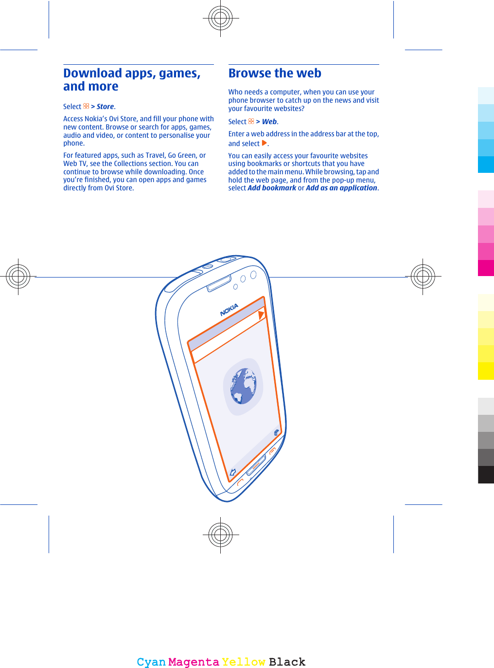 Download apps, games,and moreSelect   &gt; Store.Access Nokia’s Ovi Store, and fill your phone withnew content. Browse or search for apps, games,audio and video, or content to personalise yourphone.For featured apps, such as Travel, Go Green, orWeb TV, see the Collections section. You cancontinue to browse while downloading. Onceyou’re finished, you can open apps and gamesdirectly from Ovi Store.Browse the webWho needs a computer, when you can use yourphone browser to catch up on the news and visityour favourite websites?Select   &gt; Web.Enter a web address in the address bar at the top,and select  .You can easily access your favourite websitesusing bookmarks or shortcuts that you haveadded to the main menu. While browsing, tap andhold the web page, and from the pop-up menu,select Add bookmark or Add as an application.CyanCyanMagentaMagentaYellowYellowBlackBlack