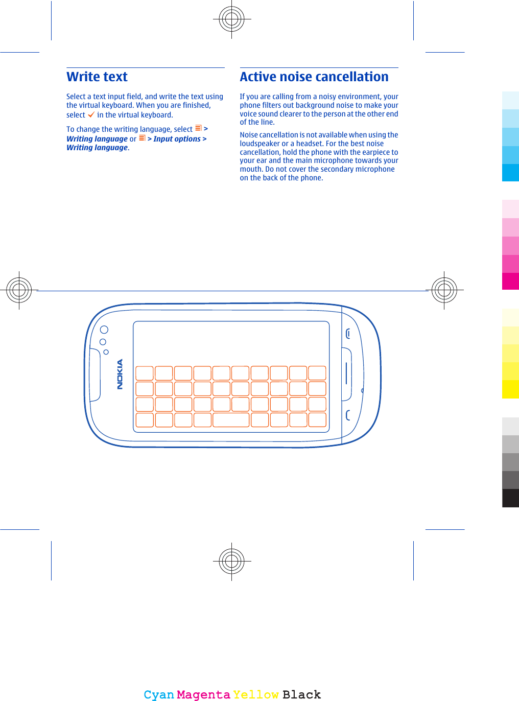 Write textSelect a text input field, and write the text usingthe virtual keyboard. When you are finished,select   in the virtual keyboard.To change the writing language, select   &gt;Writing language or   &gt; Input options &gt;Writing language.Active noise cancellationIf you are calling from a noisy environment, yourphone filters out background noise to make yourvoice sound clearer to the person at the other endof the line.Noise cancellation is not available when using theloudspeaker or a headset. For the best noisecancellation, hold the phone with the earpiece toyour ear and the main microphone towards yourmouth. Do not cover the secondary microphoneon the back of the phone.CyanCyanMagentaMagentaYellowYellowBlackBlack