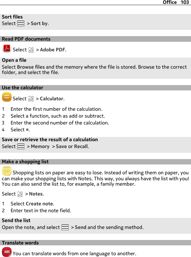 Sort filesSelect   &gt; Sort by.Read PDF documents Select   &gt; Adobe PDF.Open a fileSelect Browse files and the memory where the file is stored. Browse to the correctfolder, and select the file.Use the calculator Select   &gt; Calculator.1 Enter the first number of the calculation.2 Select a function, such as add or subtract.3 Enter the second number of the calculation.4 Select =.Save or retrieve the result of a calculationSelect   &gt; Memory &gt; Save or Recall.Make a shopping list Shopping lists on paper are easy to lose. Instead of writing them on paper, youcan make your shopping lists with Notes. This way, you always have the list with you!You can also send the list to, for example, a family member.Select   &gt; Notes.1 Select Create note.2 Enter text in the note field.Send the listOpen the note, and select   &gt; Send and the sending method.Translate words You can translate words from one language to another.Office 103