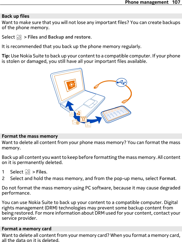 Back up filesWant to make sure that you will not lose any important files? You can create backupsof the phone memory.Select   &gt; Files and Backup and restore.It is recommended that you back up the phone memory regularly.Tip: Use Nokia Suite to back up your content to a compatible computer. If your phoneis stolen or damaged, you still have all your important files available.Format the mass memoryWant to delete all content from your phone mass memory? You can format the massmemory.Back up all content you want to keep before formatting the mass memory. All contenton it is permanently deleted.1 Select   &gt; Files.2 Select and hold the mass memory, and from the pop-up menu, select Format.Do not format the mass memory using PC software, because it may cause degradedperformance.You can use Nokia Suite to back up your content to a compatible computer. Digitalrights management (DRM) technologies may prevent some backup content frombeing restored. For more information about DRM used for your content, contact yourservice provider.Format a memory cardWant to delete all content from your memory card? When you format a memory card,all the data on it is deleted.Phone management 107