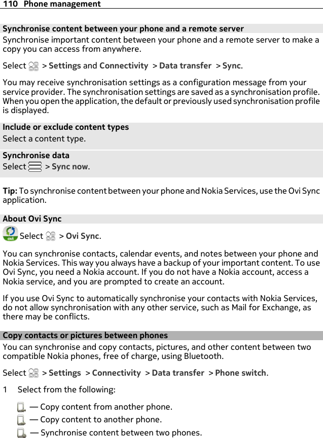 Synchronise content between your phone and a remote serverSynchronise important content between your phone and a remote server to make acopy you can access from anywhere.Select   &gt; Settings and Connectivity &gt; Data transfer &gt; Sync.You may receive synchronisation settings as a configuration message from yourservice provider. The synchronisation settings are saved as a synchronisation profile.When you open the application, the default or previously used synchronisation profileis displayed.Include or exclude content typesSelect a content type.Synchronise dataSelect   &gt; Sync now.Tip: To synchronise content between your phone and Nokia Services, use the Ovi Syncapplication.About Ovi Sync Select   &gt; Ovi Sync.You can synchronise contacts, calendar events, and notes between your phone andNokia Services. This way you always have a backup of your important content. To useOvi Sync, you need a Nokia account. If you do not have a Nokia account, access aNokia service, and you are prompted to create an account.If you use Ovi Sync to automatically synchronise your contacts with Nokia Services,do not allow synchronisation with any other service, such as Mail for Exchange, asthere may be conflicts.Copy contacts or pictures between phonesYou can synchronise and copy contacts, pictures, and other content between twocompatible Nokia phones, free of charge, using Bluetooth.Select   &gt; Settings &gt; Connectivity &gt; Data transfer &gt; Phone switch.1 Select from the following:  — Copy content from another phone.  — Copy content to another phone.  — Synchronise content between two phones.110 Phone management