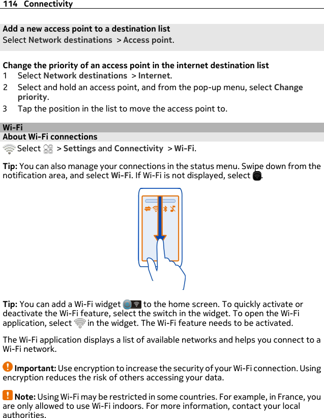 Add a new access point to a destination listSelect Network destinations &gt; Access point.Change the priority of an access point in the internet destination list1Select Network destinations &gt; Internet.2 Select and hold an access point, and from the pop-up menu, select Changepriority.3 Tap the position in the list to move the access point to.Wi-FiAbout Wi-Fi connections  Select   &gt; Settings and Connectivity &gt; Wi-Fi.Tip: You can also manage your connections in the status menu. Swipe down from thenotification area, and select Wi-Fi. If Wi-Fi is not displayed, select  .Tip: You can add a Wi-Fi widget   to the home screen. To quickly activate ordeactivate the Wi-Fi feature, select the switch in the widget. To open the Wi-Fiapplication, select   in the widget. The Wi-Fi feature needs to be activated.The Wi-Fi application displays a list of available networks and helps you connect to aWi-Fi network.Important: Use encryption to increase the security of your Wi-Fi connection. Usingencryption reduces the risk of others accessing your data.Note: Using Wi-Fi may be restricted in some countries. For example, in France, youare only allowed to use Wi-Fi indoors. For more information, contact your localauthorities.114 Connectivity