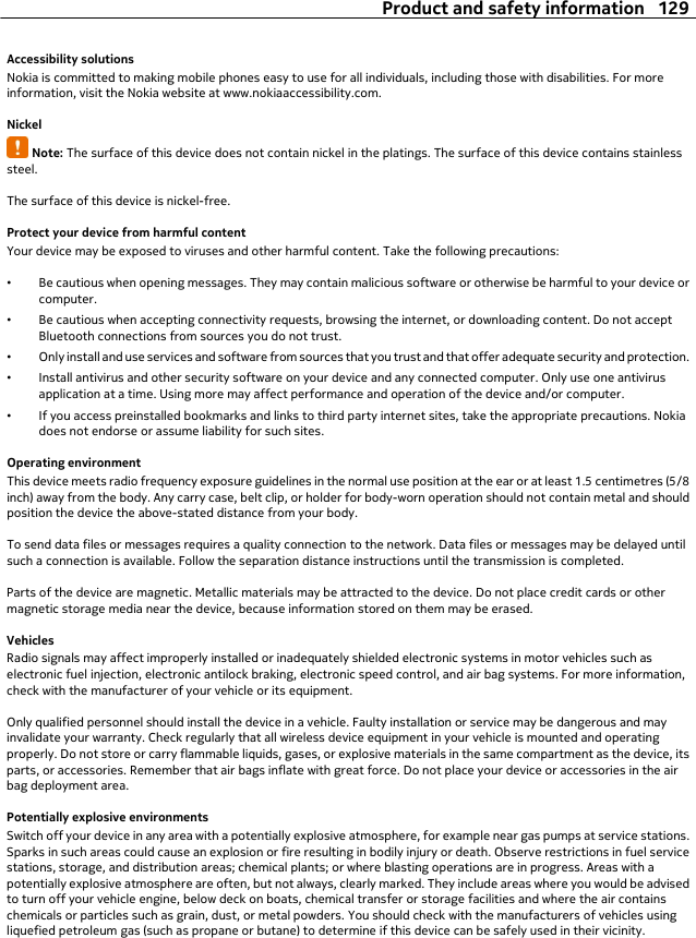 Accessibility solutionsNokia is committed to making mobile phones easy to use for all individuals, including those with disabilities. For moreinformation, visit the Nokia website at www.nokiaaccessibility.com.NickelNote: The surface of this device does not contain nickel in the platings. The surface of this device contains stainlesssteel.The surface of this device is nickel-free.Protect your device from harmful contentYour device may be exposed to viruses and other harmful content. Take the following precautions:•Be cautious when opening messages. They may contain malicious software or otherwise be harmful to your device orcomputer.•Be cautious when accepting connectivity requests, browsing the internet, or downloading content. Do not acceptBluetooth connections from sources you do not trust.•Only install and use services and software from sources that you trust and that offer adequate security and protection.•Install antivirus and other security software on your device and any connected computer. Only use one antivirusapplication at a time. Using more may affect performance and operation of the device and/or computer.•If you access preinstalled bookmarks and links to third party internet sites, take the appropriate precautions. Nokiadoes not endorse or assume liability for such sites.Operating environmentThis device meets radio frequency exposure guidelines in the normal use position at the ear or at least 1.5 centimetres (5/8inch) away from the body. Any carry case, belt clip, or holder for body-worn operation should not contain metal and shouldposition the device the above-stated distance from your body.To send data files or messages requires a quality connection to the network. Data files or messages may be delayed untilsuch a connection is available. Follow the separation distance instructions until the transmission is completed.Parts of the device are magnetic. Metallic materials may be attracted to the device. Do not place credit cards or othermagnetic storage media near the device, because information stored on them may be erased.VehiclesRadio signals may affect improperly installed or inadequately shielded electronic systems in motor vehicles such aselectronic fuel injection, electronic antilock braking, electronic speed control, and air bag systems. For more information,check with the manufacturer of your vehicle or its equipment.Only qualified personnel should install the device in a vehicle. Faulty installation or service may be dangerous and mayinvalidate your warranty. Check regularly that all wireless device equipment in your vehicle is mounted and operatingproperly. Do not store or carry flammable liquids, gases, or explosive materials in the same compartment as the device, itsparts, or accessories. Remember that air bags inflate with great force. Do not place your device or accessories in the airbag deployment area.Potentially explosive environmentsSwitch off your device in any area with a potentially explosive atmosphere, for example near gas pumps at service stations.Sparks in such areas could cause an explosion or fire resulting in bodily injury or death. Observe restrictions in fuel servicestations, storage, and distribution areas; chemical plants; or where blasting operations are in progress. Areas with apotentially explosive atmosphere are often, but not always, clearly marked. They include areas where you would be advisedto turn off your vehicle engine, below deck on boats, chemical transfer or storage facilities and where the air containschemicals or particles such as grain, dust, or metal powders. You should check with the manufacturers of vehicles usingliquefied petroleum gas (such as propane or butane) to determine if this device can be safely used in their vicinity.Product and safety information 129