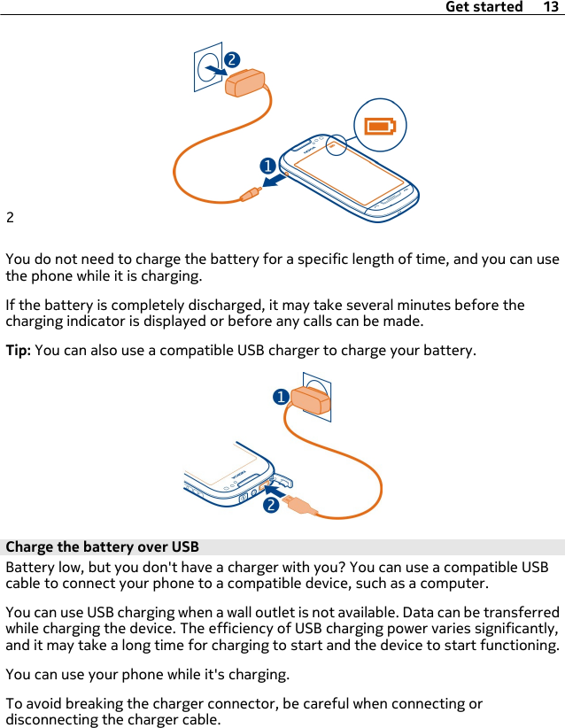 2You do not need to charge the battery for a specific length of time, and you can usethe phone while it is charging.If the battery is completely discharged, it may take several minutes before thecharging indicator is displayed or before any calls can be made.Tip: You can also use a compatible USB charger to charge your battery.Charge the battery over USBBattery low, but you don&apos;t have a charger with you? You can use a compatible USBcable to connect your phone to a compatible device, such as a computer.You can use USB charging when a wall outlet is not available. Data can be transferredwhile charging the device. The efficiency of USB charging power varies significantly,and it may take a long time for charging to start and the device to start functioning.You can use your phone while it&apos;s charging.To avoid breaking the charger connector, be careful when connecting ordisconnecting the charger cable.Get started 13