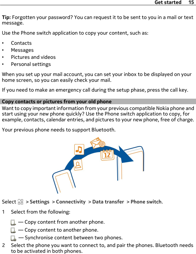 Tip: Forgotten your password? You can request it to be sent to you in a mail or textmessage.Use the Phone switch application to copy your content, such as:•Contacts•Messages•Pictures and videos•Personal settingsWhen you set up your mail account, you can set your inbox to be displayed on yourhome screen, so you can easily check your mail.If you need to make an emergency call during the setup phase, press the call key.Copy contacts or pictures from your old phoneWant to copy important information from your previous compatible Nokia phone andstart using your new phone quickly? Use the Phone switch application to copy, forexample, contacts, calendar entries, and pictures to your new phone, free of charge.Your previous phone needs to support Bluetooth.Select   &gt; Settings &gt; Connectivity &gt; Data transfer &gt; Phone switch.1 Select from the following:  — Copy content from another phone.  — Copy content to another phone.  — Synchronise content between two phones.2 Select the phone you want to connect to, and pair the phones. Bluetooth needsto be activated in both phones.Get started 15