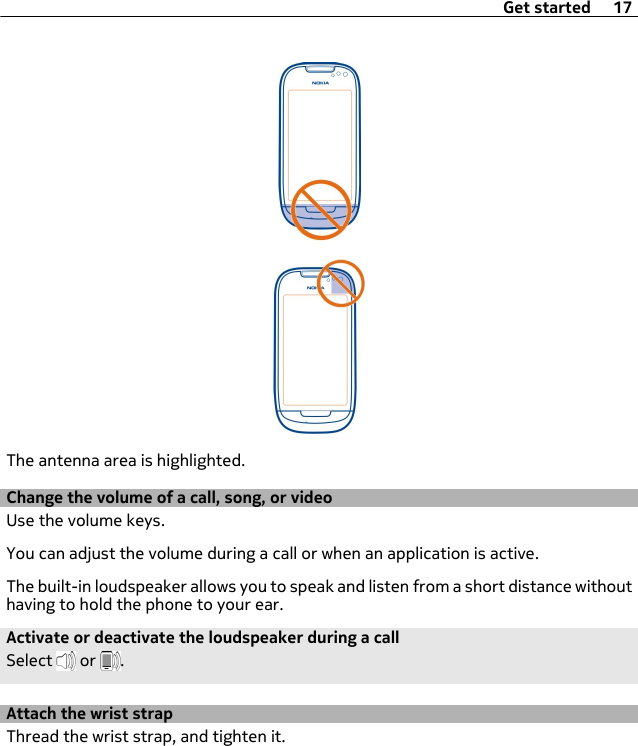 The antenna area is highlighted.Change the volume of a call, song, or videoUse the volume keys.You can adjust the volume during a call or when an application is active.The built-in loudspeaker allows you to speak and listen from a short distance withouthaving to hold the phone to your ear.Activate or deactivate the loudspeaker during a callSelect   or  .Attach the wrist strapThread the wrist strap, and tighten it.Get started 17