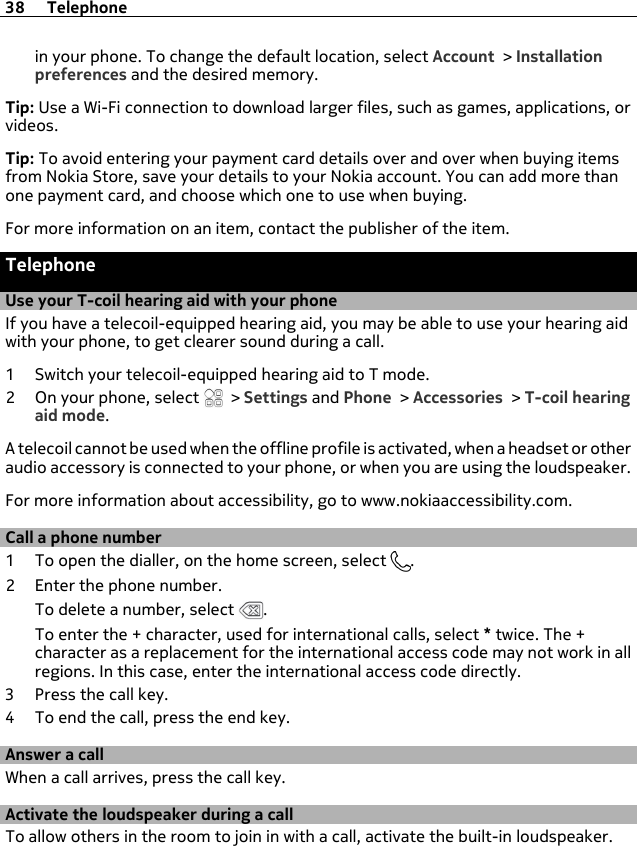 in your phone. To change the default location, select Account &gt; Installationpreferences and the desired memory.Tip: Use a Wi-Fi connection to download larger files, such as games, applications, orvideos.Tip: To avoid entering your payment card details over and over when buying itemsfrom Nokia Store, save your details to your Nokia account. You can add more thanone payment card, and choose which one to use when buying.For more information on an item, contact the publisher of the item.TelephoneUse your T-coil hearing aid with your phoneIf you have a telecoil-equipped hearing aid, you may be able to use your hearing aidwith your phone, to get clearer sound during a call.1 Switch your telecoil-equipped hearing aid to T mode.2 On your phone, select   &gt; Settings and Phone &gt; Accessories &gt; T-coil hearingaid mode.A telecoil cannot be used when the offline profile is activated, when a headset or otheraudio accessory is connected to your phone, or when you are using the loudspeaker.For more information about accessibility, go to www.nokiaaccessibility.com.Call a phone number1 To open the dialler, on the home screen, select  .2 Enter the phone number.To delete a number, select  .To enter the + character, used for international calls, select * twice. The +character as a replacement for the international access code may not work in allregions. In this case, enter the international access code directly.3 Press the call key.4 To end the call, press the end key.Answer a callWhen a call arrives, press the call key.Activate the loudspeaker during a callTo allow others in the room to join in with a call, activate the built-in loudspeaker.38 Telephone