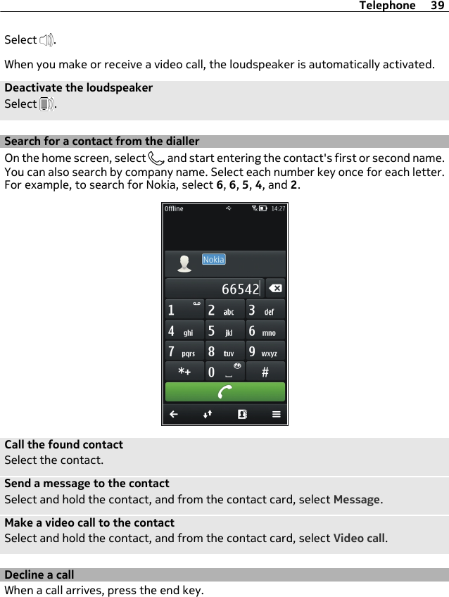 Select  .When you make or receive a video call, the loudspeaker is automatically activated.Deactivate the loudspeakerSelect  .Search for a contact from the diallerOn the home screen, select  , and start entering the contact&apos;s first or second name.You can also search by company name. Select each number key once for each letter.For example, to search for Nokia, select 6, 6, 5, 4, and 2.Call the found contactSelect the contact.Send a message to the contactSelect and hold the contact, and from the contact card, select Message.Make a video call to the contactSelect and hold the contact, and from the contact card, select Video call.Decline a callWhen a call arrives, press the end key.Telephone 39