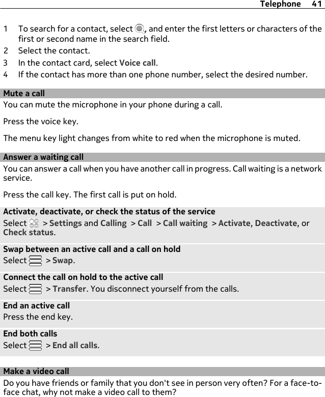 1 To search for a contact, select  , and enter the first letters or characters of thefirst or second name in the search field.2 Select the contact.3 In the contact card, select Voice call.4 If the contact has more than one phone number, select the desired number.Mute a callYou can mute the microphone in your phone during a call.Press the voice key.The menu key light changes from white to red when the microphone is muted.Answer a waiting callYou can answer a call when you have another call in progress. Call waiting is a networkservice.Press the call key. The first call is put on hold.Activate, deactivate, or check the status of the serviceSelect   &gt; Settings and Calling &gt; Call &gt; Call waiting &gt; Activate, Deactivate, orCheck status.Swap between an active call and a call on holdSelect   &gt; Swap.Connect the call on hold to the active callSelect   &gt; Transfer. You disconnect yourself from the calls.End an active callPress the end key.End both callsSelect   &gt; End all calls.Make a video callDo you have friends or family that you don&apos;t see in person very often? For a face-to-face chat, why not make a video call to them?Telephone 41