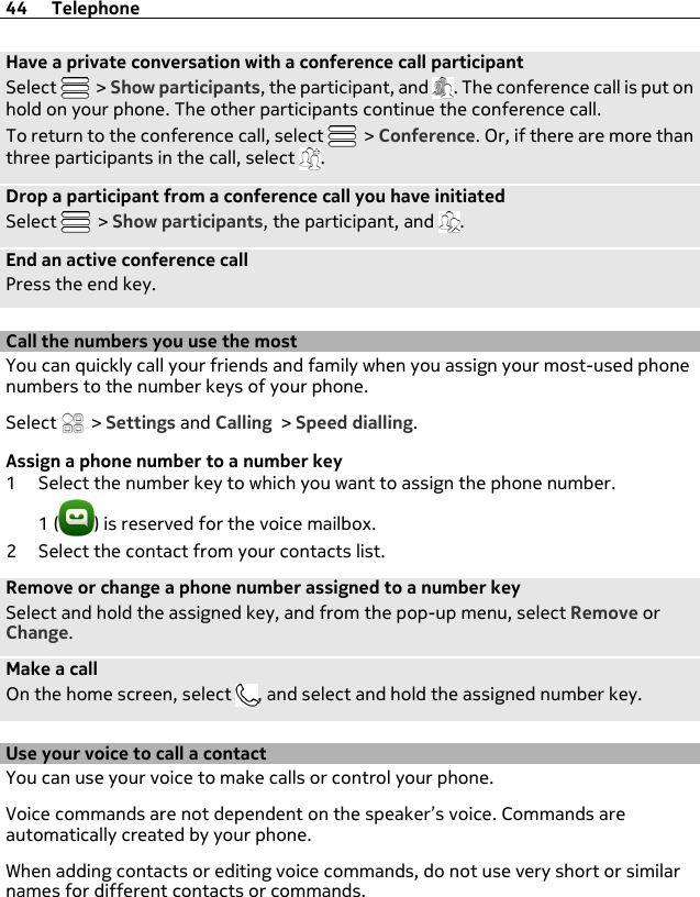 Have a private conversation with a conference call participantSelect   &gt; Show participants, the participant, and  . The conference call is put onhold on your phone. The other participants continue the conference call.To return to the conference call, select   &gt; Conference. Or, if there are more thanthree participants in the call, select  .Drop a participant from a conference call you have initiatedSelect   &gt; Show participants, the participant, and  .End an active conference callPress the end key.Call the numbers you use the mostYou can quickly call your friends and family when you assign your most-used phonenumbers to the number keys of your phone.Select   &gt; Settings and Calling &gt; Speed dialling.Assign a phone number to a number key1 Select the number key to which you want to assign the phone number.1 ( ) is reserved for the voice mailbox.2 Select the contact from your contacts list.Remove or change a phone number assigned to a number keySelect and hold the assigned key, and from the pop-up menu, select Remove orChange.Make a callOn the home screen, select  , and select and hold the assigned number key.Use your voice to call a contactYou can use your voice to make calls or control your phone.Voice commands are not dependent on the speaker’s voice. Commands areautomatically created by your phone.When adding contacts or editing voice commands, do not use very short or similarnames for different contacts or commands.44 Telephone