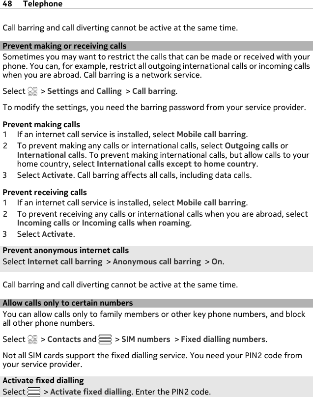 Call barring and call diverting cannot be active at the same time.Prevent making or receiving callsSometimes you may want to restrict the calls that can be made or received with yourphone. You can, for example, restrict all outgoing international calls or incoming callswhen you are abroad. Call barring is a network service.Select   &gt; Settings and Calling &gt; Call barring.To modify the settings, you need the barring password from your service provider.Prevent making calls1 If an internet call service is installed, select Mobile call barring.2 To prevent making any calls or international calls, select Outgoing calls orInternational calls. To prevent making international calls, but allow calls to yourhome country, select International calls except to home country.3Select Activate. Call barring affects all calls, including data calls.Prevent receiving calls1 If an internet call service is installed, select Mobile call barring.2 To prevent receiving any calls or international calls when you are abroad, selectIncoming calls or Incoming calls when roaming.3Select Activate.Prevent anonymous internet callsSelect Internet call barring &gt; Anonymous call barring &gt; On.Call barring and call diverting cannot be active at the same time.Allow calls only to certain numbersYou can allow calls only to family members or other key phone numbers, and blockall other phone numbers.Select   &gt; Contacts and   &gt; SIM numbers &gt; Fixed dialling numbers.Not all SIM cards support the fixed dialling service. You need your PIN2 code fromyour service provider.Activate fixed diallingSelect   &gt; Activate fixed dialling. Enter the PIN2 code.48 Telephone