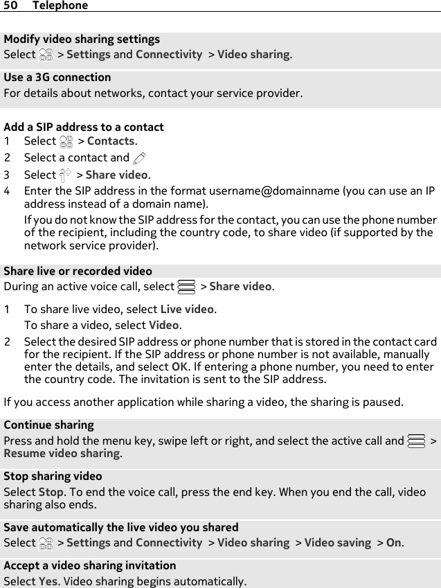 Modify video sharing settingsSelect   &gt; Settings and Connectivity &gt; Video sharing.Use a 3G connectionFor details about networks, contact your service provider.Add a SIP address to a contact1Select  &gt; Contacts.2 Select a contact and 3Select  &gt; Share video.4 Enter the SIP address in the format username@domainname (you can use an IPaddress instead of a domain name).If you do not know the SIP address for the contact, you can use the phone numberof the recipient, including the country code, to share video (if supported by thenetwork service provider).Share live or recorded videoDuring an active voice call, select   &gt; Share video.1 To share live video, select Live video.To share a video, select Video.2 Select the desired SIP address or phone number that is stored in the contact cardfor the recipient. If the SIP address or phone number is not available, manuallyenter the details, and select OK. If entering a phone number, you need to enterthe country code. The invitation is sent to the SIP address.If you access another application while sharing a video, the sharing is paused.Continue sharingPress and hold the menu key, swipe left or right, and select the active call and   &gt;Resume video sharing.Stop sharing videoSelect Stop. To end the voice call, press the end key. When you end the call, videosharing also ends.Save automatically the live video you sharedSelect   &gt; Settings and Connectivity &gt; Video sharing &gt; Video saving &gt; On.Accept a video sharing invitationSelect Yes. Video sharing begins automatically.50 Telephone