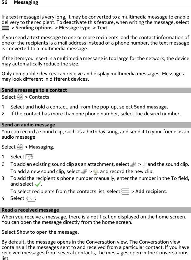If a text message is very long, it may be converted to a multimedia message to enabledelivery to the recipient. To deactivate this feature, when writing the message, select &gt; Sending options &gt; Message type &gt; Text.If you send a text message to one or more recipients, and the contact information ofone of the recipients is a mail address instead of a phone number, the text messageis converted to a multimedia message.If the item you insert in a multimedia message is too large for the network, the devicemay automatically reduce the size.Only compatible devices can receive and display multimedia messages. Messagesmay look different in different devices.Send a message to a contactSelect   &gt; Contacts.1 Select and hold a contact, and from the pop-up, select Send message.2 If the contact has more than one phone number, select the desired number.Send an audio messageYou can record a sound clip, such as a birthday song, and send it to your friend as anaudio message.Select   &gt; Messaging.1Select  .2 To add an existing sound clip as an attachment, select   &gt;   and the sound clip.To add a new sound clip, select   &gt;  , and record the new clip.3 To add the recipient’s phone number manually, enter the number in the To field,and select  .To select recipients from the contacts list, select   &gt; Add recipient.4Select  .Read a received messageWhen you receive a message, there is a notification displayed on the home screen.You can open the message directly from the home screen.Select Show to open the message.By default, the message opens in the Conversation view. The Conversation viewcontains all the messages sent to and received from a particular contact. If you havereceived messages from several contacts, the messages open in the Conversationslist.56 Messaging