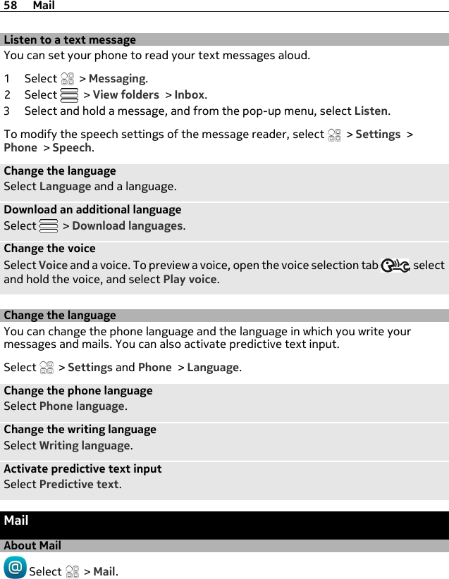 Listen to a text messageYou can set your phone to read your text messages aloud.1Select  &gt; Messaging.2Select   &gt; View folders &gt; Inbox.3 Select and hold a message, and from the pop-up menu, select Listen.To modify the speech settings of the message reader, select   &gt; Settings &gt;Phone &gt; Speech.Change the languageSelect Language and a language.Download an additional languageSelect   &gt; Download languages.Change the voiceSelect Voice and a voice. To preview a voice, open the voice selection tab  , selectand hold the voice, and select Play voice.Change the languageYou can change the phone language and the language in which you write yourmessages and mails. You can also activate predictive text input.Select   &gt; Settings and Phone &gt; Language.Change the phone languageSelect Phone language.Change the writing languageSelect Writing language.Activate predictive text inputSelect Predictive text.MailAbout Mail Select   &gt; Mail.58 Mail