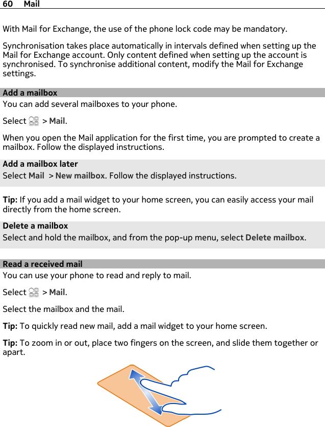 With Mail for Exchange, the use of the phone lock code may be mandatory.Synchronisation takes place automatically in intervals defined when setting up theMail for Exchange account. Only content defined when setting up the account issynchronised. To synchronise additional content, modify the Mail for Exchangesettings.Add a mailboxYou can add several mailboxes to your phone.Select   &gt; Mail.When you open the Mail application for the first time, you are prompted to create amailbox. Follow the displayed instructions.Add a mailbox laterSelect Mail &gt; New mailbox. Follow the displayed instructions.Tip: If you add a mail widget to your home screen, you can easily access your maildirectly from the home screen.Delete a mailboxSelect and hold the mailbox, and from the pop-up menu, select Delete mailbox.Read a received mailYou can use your phone to read and reply to mail.Select   &gt; Mail.Select the mailbox and the mail.Tip: To quickly read new mail, add a mail widget to your home screen.Tip: To zoom in or out, place two fingers on the screen, and slide them together orapart.60 Mail