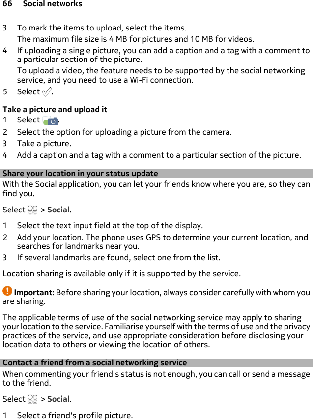 3 To mark the items to upload, select the items.The maximum file size is 4 MB for pictures and 10 MB for videos.4 If uploading a single picture, you can add a caption and a tag with a comment toa particular section of the picture.To upload a video, the feature needs to be supported by the social networkingservice, and you need to use a Wi-Fi connection.5Select .Take a picture and upload it1Select  .2 Select the option for uploading a picture from the camera.3 Take a picture.4 Add a caption and a tag with a comment to a particular section of the picture.Share your location in your status updateWith the Social application, you can let your friends know where you are, so they canfind you.Select   &gt; Social.1 Select the text input field at the top of the display.2 Add your location. The phone uses GPS to determine your current location, andsearches for landmarks near you.3 If several landmarks are found, select one from the list.Location sharing is available only if it is supported by the service.Important: Before sharing your location, always consider carefully with whom youare sharing.The applicable terms of use of the social networking service may apply to sharingyour location to the service. Familiarise yourself with the terms of use and the privacypractices of the service, and use appropriate consideration before disclosing yourlocation data to others or viewing the location of others.Contact a friend from a social networking serviceWhen commenting your friend&apos;s status is not enough, you can call or send a messageto the friend.Select   &gt; Social.1 Select a friend&apos;s profile picture.66 Social networks