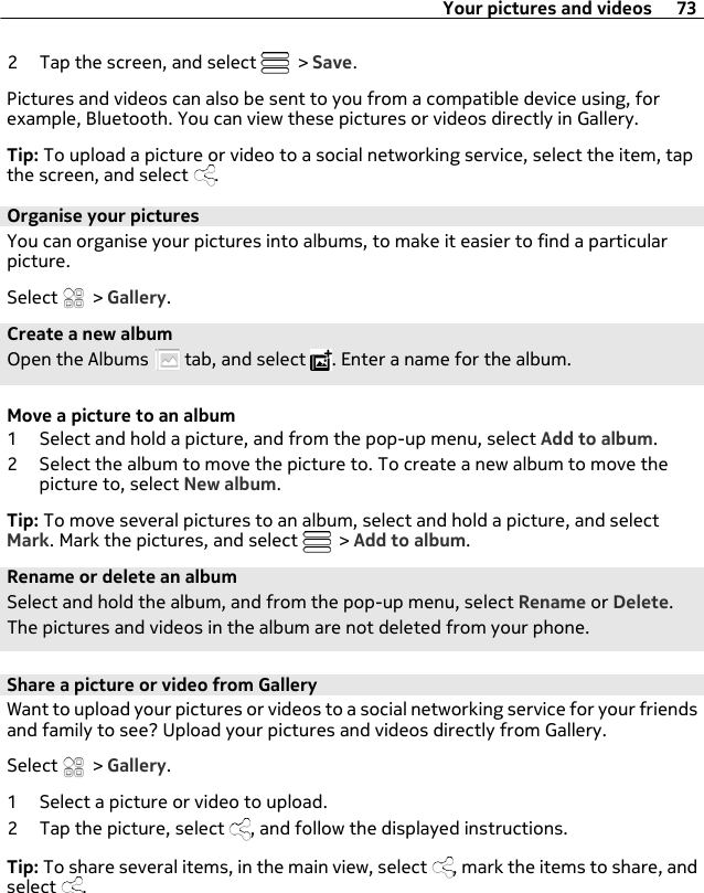 2 Tap the screen, and select   &gt; Save.Pictures and videos can also be sent to you from a compatible device using, forexample, Bluetooth. You can view these pictures or videos directly in Gallery.Tip: To upload a picture or video to a social networking service, select the item, tapthe screen, and select  .Organise your picturesYou can organise your pictures into albums, to make it easier to find a particularpicture.Select   &gt; Gallery.Create a new albumOpen the Albums   tab, and select  . Enter a name for the album.Move a picture to an album1 Select and hold a picture, and from the pop-up menu, select Add to album.2 Select the album to move the picture to. To create a new album to move thepicture to, select New album.Tip: To move several pictures to an album, select and hold a picture, and selectMark. Mark the pictures, and select   &gt; Add to album.Rename or delete an albumSelect and hold the album, and from the pop-up menu, select Rename or Delete.The pictures and videos in the album are not deleted from your phone.Share a picture or video from GalleryWant to upload your pictures or videos to a social networking service for your friendsand family to see? Upload your pictures and videos directly from Gallery.Select   &gt; Gallery.1 Select a picture or video to upload.2 Tap the picture, select  , and follow the displayed instructions.Tip: To share several items, in the main view, select  , mark the items to share, andselect  .Your pictures and videos 73