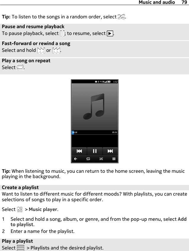 Tip: To listen to the songs in a random order, select  .Pause and resume playbackTo pause playback, select  ; to resume, select  .Fast-forward or rewind a songSelect and hold   or  .Play a song on repeatSelect  .Tip: When listening to music, you can return to the home screen, leaving the musicplaying in the background.Create a playlistWant to listen to different music for different moods? With playlists, you can createselections of songs to play in a specific order.Select   &gt; Music player.1 Select and hold a song, album, or genre, and from the pop-up menu, select Addto playlist.2 Enter a name for the playlist.Play a playlistSelect   &gt; Playlists and the desired playlist.Music and audio 79