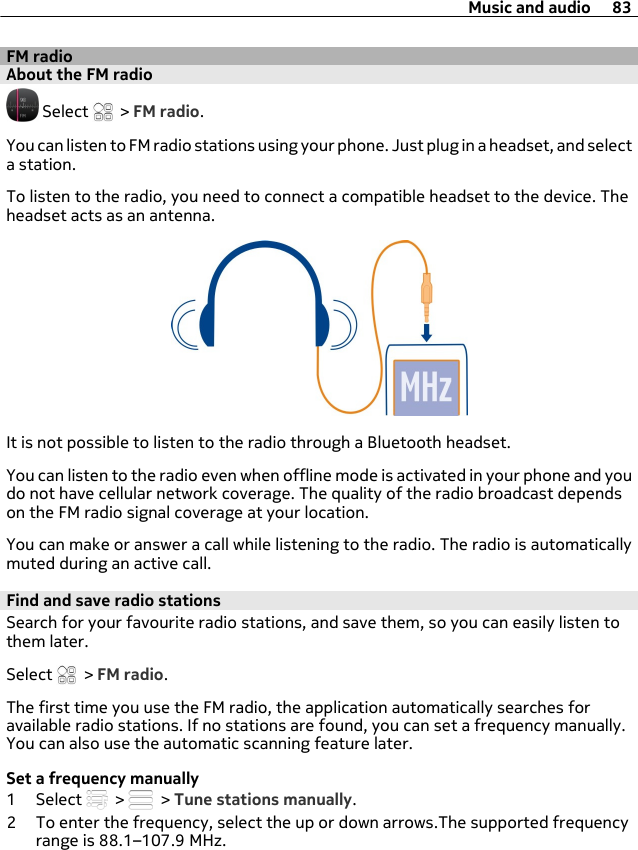FM radioAbout the FM radio Select   &gt; FM radio.You can listen to FM radio stations using your phone. Just plug in a headset, and selecta station.To listen to the radio, you need to connect a compatible headset to the device. Theheadset acts as an antenna.It is not possible to listen to the radio through a Bluetooth headset.You can listen to the radio even when offline mode is activated in your phone and youdo not have cellular network coverage. The quality of the radio broadcast dependson the FM radio signal coverage at your location.You can make or answer a call while listening to the radio. The radio is automaticallymuted during an active call.Find and save radio stationsSearch for your favourite radio stations, and save them, so you can easily listen tothem later.Select   &gt; FM radio.The first time you use the FM radio, the application automatically searches foravailable radio stations. If no stations are found, you can set a frequency manually.You can also use the automatic scanning feature later.Set a frequency manually1 Select   &gt;   &gt; Tune stations manually.2 To enter the frequency, select the up or down arrows.The supported frequencyrange is 88.1–107.9 MHz.Music and audio 83