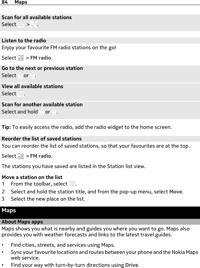 Scan for all available stationsSelect   &gt;  .Listen to the radioEnjoy your favourite FM radio stations on the go!Select   &gt; FM radio.Go to the next or previous stationSelect   or  .View all available stationsSelect  .Scan for another available stationSelect and hold   or  .Tip: To easily access the radio, add the radio widget to the home screen.Reorder the list of saved stationsYou can reorder the list of saved stations, so that your favourites are at the top.Select   &gt; FM radio.The stations you have saved are listed in the Station list view.Move a station on the list1 From the toolbar, select  .2 Select and hold the station title, and from the pop-up menu, select Move.3 Select the new place on the list.MapsAbout Maps appsMaps shows you what is nearby and guides you where you want to go. Maps alsoprovides you with weather forecasts and links to the latest travel guides.•Find cities, streets, and services using Maps.•Sync your favourite locations and routes between your phone and the Nokia Mapsweb service.•Find your way with turn-by-turn directions using Drive.84 Maps