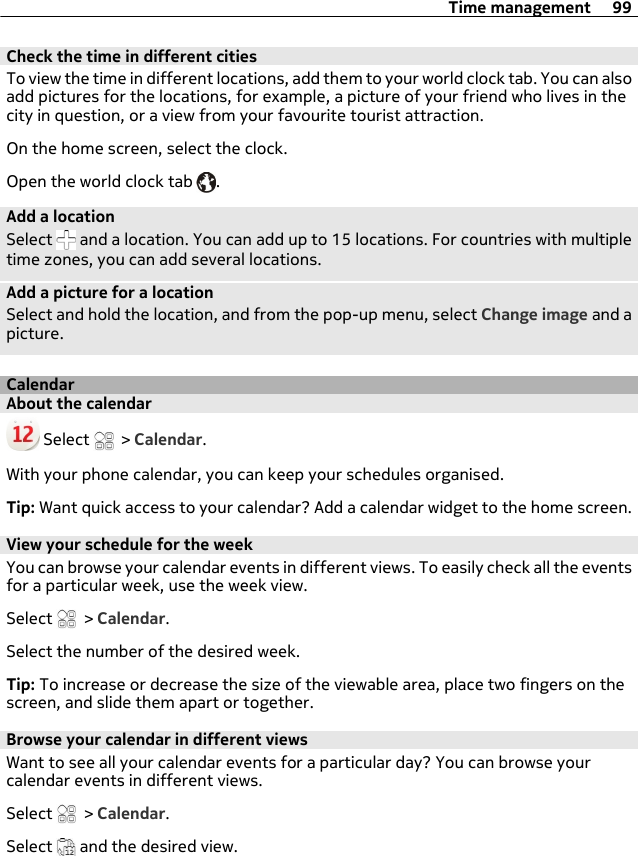 Check the time in different citiesTo view the time in different locations, add them to your world clock tab. You can alsoadd pictures for the locations, for example, a picture of your friend who lives in thecity in question, or a view from your favourite tourist attraction.On the home screen, select the clock.Open the world clock tab  .Add a locationSelect   and a location. You can add up to 15 locations. For countries with multipletime zones, you can add several locations.Add a picture for a locationSelect and hold the location, and from the pop-up menu, select Change image and apicture.CalendarAbout the calendar Select   &gt; Calendar.With your phone calendar, you can keep your schedules organised.Tip: Want quick access to your calendar? Add a calendar widget to the home screen.View your schedule for the weekYou can browse your calendar events in different views. To easily check all the eventsfor a particular week, use the week view.Select   &gt; Calendar.Select the number of the desired week.Tip: To increase or decrease the size of the viewable area, place two fingers on thescreen, and slide them apart or together.Browse your calendar in different viewsWant to see all your calendar events for a particular day? You can browse yourcalendar events in different views.Select   &gt; Calendar.Select   and the desired view.Time management 99