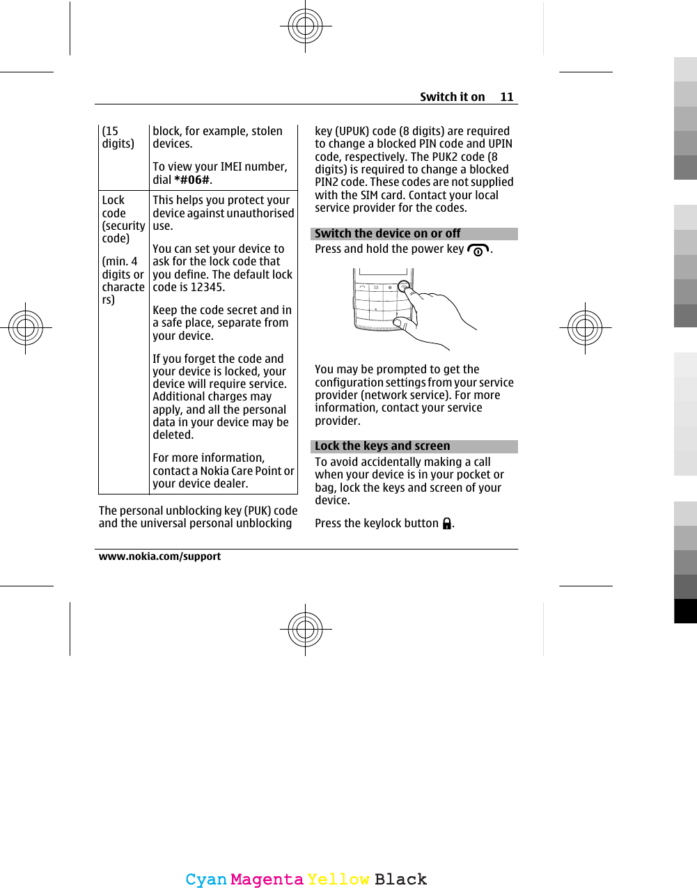 (15digits)block, for example, stolendevices.To view your IMEI number,dial *#06#.Lockcode(securitycode)(min. 4digits orcharacters)This helps you protect yourdevice against unauthoriseduse.You can set your device toask for the lock code thatyou define. The default lockcode is 12345.Keep the code secret and ina safe place, separate fromyour device.If you forget the code andyour device is locked, yourdevice will require service.Additional charges mayapply, and all the personaldata in your device may bedeleted.For more information,contact a Nokia Care Point oryour device dealer.The personal unblocking key (PUK) codeand the universal personal unblockingkey (UPUK) code (8 digits) are requiredto change a blocked PIN code and UPINcode, respectively. The PUK2 code (8digits) is required to change a blockedPIN2 code. These codes are not suppliedwith the SIM card. Contact your localservice provider for the codes.Switch the device on or offPress and hold the power key  .You may be prompted to get theconfiguration settings from your serviceprovider (network service). For moreinformation, contact your serviceprovider.Lock the keys and screen To avoid accidentally making a callwhen your device is in your pocket orbag, lock the keys and screen of yourdevice.Press the keylock button  .Switch it on 11www.nokia.com/supportCyanCyanMagentaMagentaYellowYellowBlackBlack