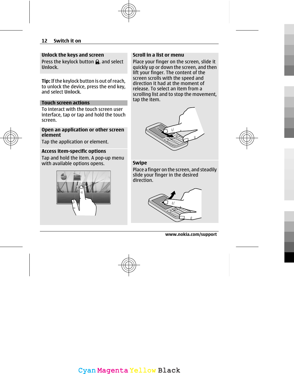 Unlock the keys and screenPress the keylock button  , and selectUnlock.Tip: If the keylock button is out of reach,to unlock the device, press the end key,and select Unlock.Touch screen actionsTo interact with the touch screen userinterface, tap or tap and hold the touchscreen.Open an application or other screenelementTap the application or element.Access item-specific optionsTap and hold the item. A pop-up menuwith available options opens.Scroll in a list or menuPlace your finger on the screen, slide itquickly up or down the screen, and thenlift your finger. The content of thescreen scrolls with the speed anddirection it had at the moment ofrelease. To select an item from ascrolling list and to stop the movement,tap the item.SwipePlace a finger on the screen, and steadilyslide your finger in the desireddirection.12 Switch it onwww.nokia.com/supportCyanCyanMagentaMagentaYellowYellowBlackBlack