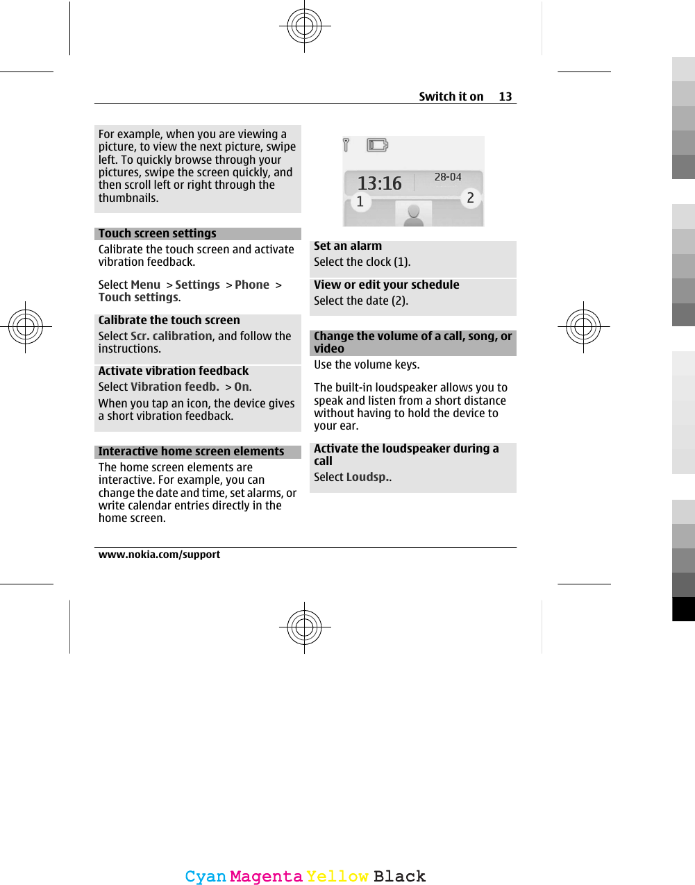 For example, when you are viewing apicture, to view the next picture, swipeleft. To quickly browse through yourpictures, swipe the screen quickly, andthen scroll left or right through thethumbnails.Touch screen settingsCalibrate the touch screen and activatevibration feedback.Select Menu &gt; Settings &gt; Phone &gt;Touch settings.Calibrate the touch screenSelect Scr. calibration, and follow theinstructions.Activate vibration feedbackSelect Vibration feedb. &gt; On.When you tap an icon, the device givesa short vibration feedback.Interactive home screen elementsThe home screen elements areinteractive. For example, you canchange the date and time, set alarms, orwrite calendar entries directly in thehome screen.Set an alarmSelect the clock (1).View or edit your scheduleSelect the date (2).Change the volume of a call, song, orvideoUse the volume keys.The built-in loudspeaker allows you tospeak and listen from a short distancewithout having to hold the device toyour ear.Activate the loudspeaker during acallSelect Loudsp..Switch it on 13www.nokia.com/supportCyanCyanMagentaMagentaYellowYellowBlackBlack