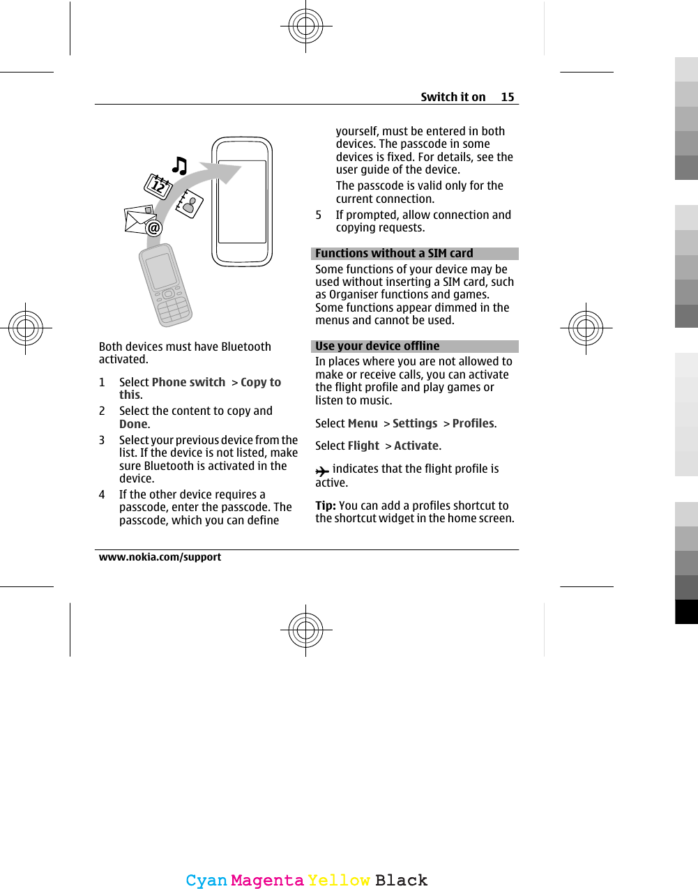 Both devices must have Bluetoothactivated.1 Select Phone switch &gt; Copy tothis.2 Select the content to copy andDone.3 Select your previous device from thelist. If the device is not listed, makesure Bluetooth is activated in thedevice.4 If the other device requires apasscode, enter the passcode. Thepasscode, which you can defineyourself, must be entered in bothdevices. The passcode in somedevices is fixed. For details, see theuser guide of the device.The passcode is valid only for thecurrent connection.5 If prompted, allow connection andcopying requests.Functions without a SIM card Some functions of your device may beused without inserting a SIM card, suchas Organiser functions and games.Some functions appear dimmed in themenus and cannot be used.Use your device offlineIn places where you are not allowed tomake or receive calls, you can activatethe flight profile and play games orlisten to music.Select Menu &gt; Settings &gt; Profiles.Select Flight &gt; Activate. indicates that the flight profile isactive.Tip: You can add a profiles shortcut tothe shortcut widget in the home screen.Switch it on 15www.nokia.com/supportCyanCyanMagentaMagentaYellowYellowBlackBlack