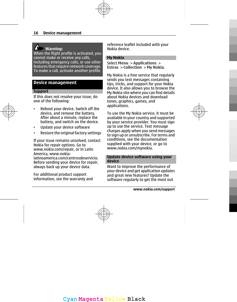 Warning:When the flight profile is activated, youcannot make or receive any calls,including emergency calls, or use otherfeatures that require network coverage.To make a call, activate another profile.Device managementSupportIf this does not resolve your issue, doone of the following:•Reboot your device. Switch off thedevice, and remove the battery.After about a minute, replace thebattery, and switch on the device.•Update your device software•Restore the original factory settingsIf your issue remains unsolved, contactNokia for repair options. Go towww.nokia.com/repair, or in LatinAmerica, www.nokia-latinoamerica.com/centrosdeservicio.Before sending your device for repair,always back up your device data.For additional product supportinformation, see the warranty andreference leaflet included with yourNokia device.My NokiaSelect Menu &gt; Applications &gt;Extras &gt; Collection &gt; My Nokia.My Nokia is a free service that regularlysends you text messages containingtips, tricks, and support for your Nokiadevice. It also allows you to browse theMy Nokia site where you can find detailsabout Nokia devices and downloadtones, graphics, games, andapplications.To use the My Nokia service, it must beavailable in your country and supportedby your service provider. You must signup to use the service. Text messagecharges apply when you send messagesto sign up or unsubscribe. For terms andconditions, see the documentationsupplied with your device, or go towww.nokia.com/mynokia.Update device software using yourdeviceWant to improve the performance ofyour device and get application updatesand great new features? Update thesoftware regularly to get the most out16 Device managementwww.nokia.com/supportCyanCyanMagentaMagentaYellowYellowBlackBlack