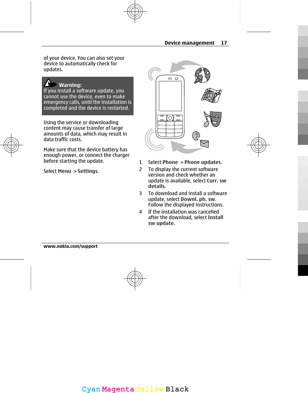 of your device. You can also set yourdevice to automatically check forupdates.Warning:If you install a software update, youcannot use the device, even to makeemergency calls, until the installation iscompleted and the device is restarted.Using the service or downloadingcontent may cause transfer of largeamounts of data, which may result indata traffic costs.Make sure that the device battery hasenough power, or connect the chargerbefore starting the update.Select Menu &gt; Settings.1 Select Phone &gt; Phone updates.2 To display the current softwareversion and check whether anupdate is available, select Curr. swdetails.3 To download and install a softwareupdate, select Downl. ph. sw.Follow the displayed instructions.4 If the installation was cancelledafter the download, select Installsw update.Device management 17www.nokia.com/supportCyanCyanMagentaMagentaYellowYellowBlackBlack