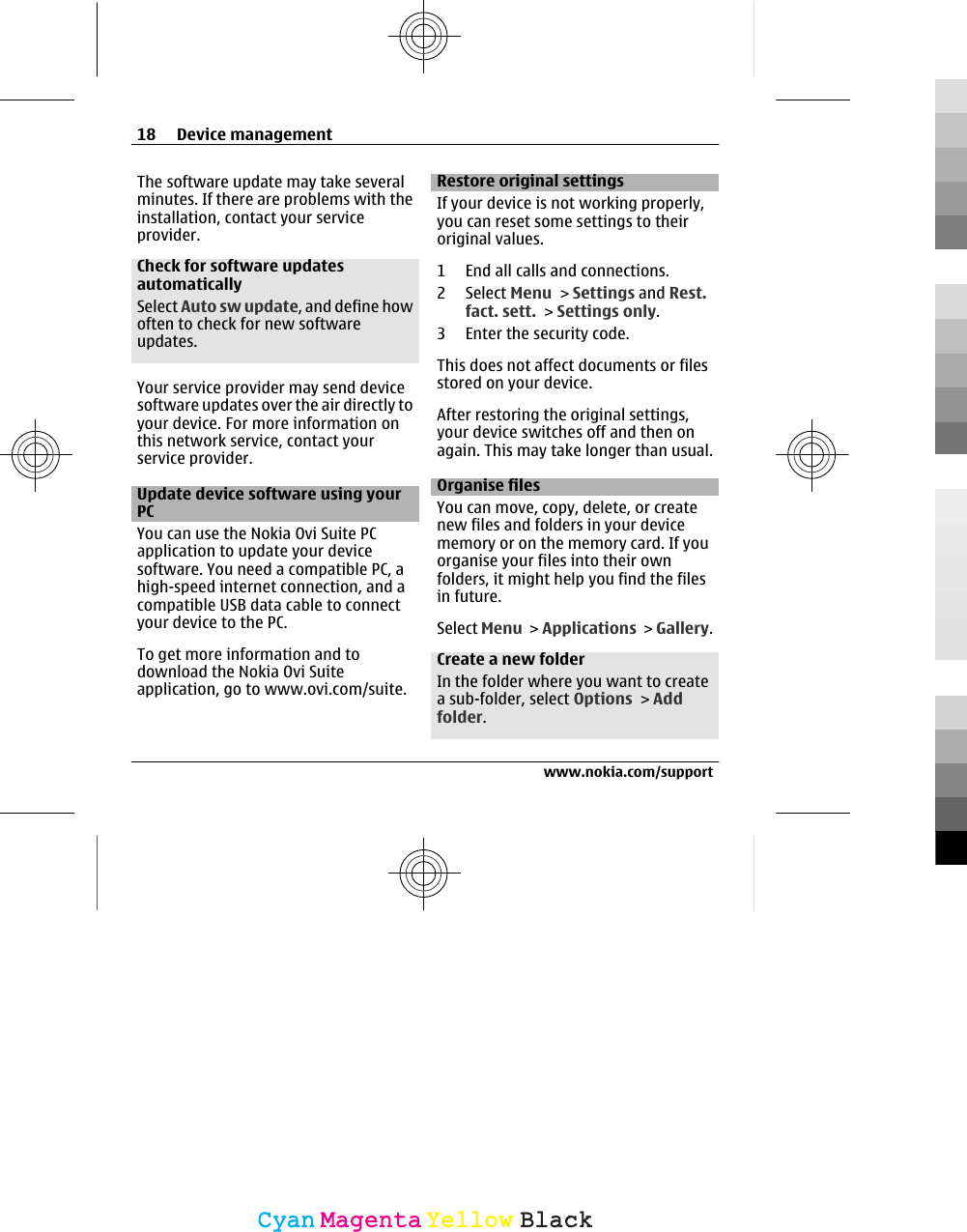 The software update may take severalminutes. If there are problems with theinstallation, contact your serviceprovider.Check for software updatesautomaticallySelect Auto sw update, and define howoften to check for new softwareupdates.Your service provider may send devicesoftware updates over the air directly toyour device. For more information onthis network service, contact yourservice provider.Update device software using yourPCYou can use the Nokia Ovi Suite PCapplication to update your devicesoftware. You need a compatible PC, ahigh-speed internet connection, and acompatible USB data cable to connectyour device to the PC.To get more information and todownload the Nokia Ovi Suiteapplication, go to www.ovi.com/suite.Restore original settingsIf your device is not working properly,you can reset some settings to theiroriginal values.1 End all calls and connections.2 Select Menu &gt; Settings and Rest.fact. sett. &gt; Settings only.3 Enter the security code.This does not affect documents or filesstored on your device.After restoring the original settings,your device switches off and then onagain. This may take longer than usual.Organise filesYou can move, copy, delete, or createnew files and folders in your devicememory or on the memory card. If youorganise your files into their ownfolders, it might help you find the filesin future.Select Menu &gt; Applications &gt; Gallery.Create a new folderIn the folder where you want to createa sub-folder, select Options &gt; Addfolder.18 Device managementwww.nokia.com/supportCyanCyanMagentaMagentaYellowYellowBlackBlack