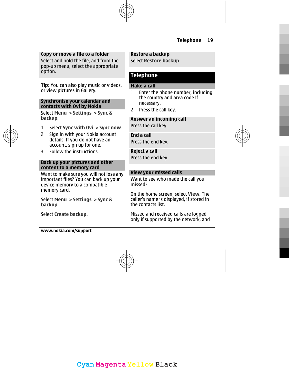 Copy or move a file to a folderSelect and hold the file, and from thepop-up menu, select the appropriateoption.Tip: You can also play music or videos,or view pictures in Gallery.Synchronise your calendar andcontacts with Ovi by NokiaSelect Menu &gt; Settings &gt; Sync &amp;backup.1 Select Sync with Ovi &gt; Sync now.2 Sign in with your Nokia accountdetails. If you do not have anaccount, sign up for one.3 Follow the instructions.Back up your pictures and othercontent to a memory cardWant to make sure you will not lose anyimportant files? You can back up yourdevice memory to a compatiblememory card.Select Menu &gt; Settings &gt; Sync &amp;backup.Select Create backup.Restore a backupSelect Restore backup.TelephoneMake a call1 Enter the phone number, includingthe country and area code ifnecessary.2 Press the call key.Answer an incoming callPress the call key.End a callPress the end key.Reject a callPress the end key.View your missed callsWant to see who made the call youmissed?On the home screen, select View. Thecaller&apos;s name is displayed, if stored inthe contacts list.Missed and received calls are loggedonly if supported by the network, andTelephone 19www.nokia.com/supportCyanCyanMagentaMagentaYellowYellowBlackBlack