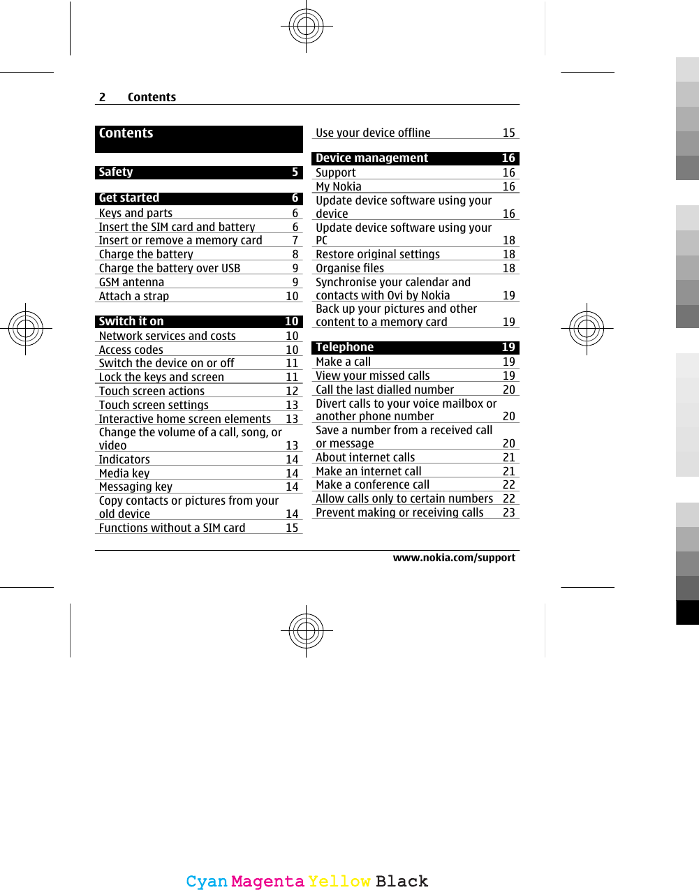 ContentsSafety 5Get started 6Keys and parts 6Insert the SIM card and battery 6Insert or remove a memory card 7Charge the battery 8Charge the battery over USB 9GSM antenna 9Attach a strap 10Switch it on 10Network services and costs 10Access codes 10Switch the device on or off 11Lock the keys and screen  11Touch screen actions 12Touch screen settings 13Interactive home screen elements 13Change the volume of a call, song, orvideo 13Indicators 14Media key 14Messaging key 14Copy contacts or pictures from yourold device 14Functions without a SIM card  15Use your device offline 15Device management 16Support 16My Nokia 16Update device software using yourdevice 16Update device software using yourPC 18Restore original settings 18Organise files 18Synchronise your calendar andcontacts with Ovi by Nokia 19Back up your pictures and othercontent to a memory card 19Telephone 19Make a call 19View your missed calls 19Call the last dialled number 20Divert calls to your voice mailbox oranother phone number 20Save a number from a received callor message 20About internet calls 21Make an internet call 21Make a conference call 22Allow calls only to certain numbers 22Prevent making or receiving calls 232Contentswww.nokia.com/supportCyanCyanMagentaMagentaYellowYellowBlackBlack