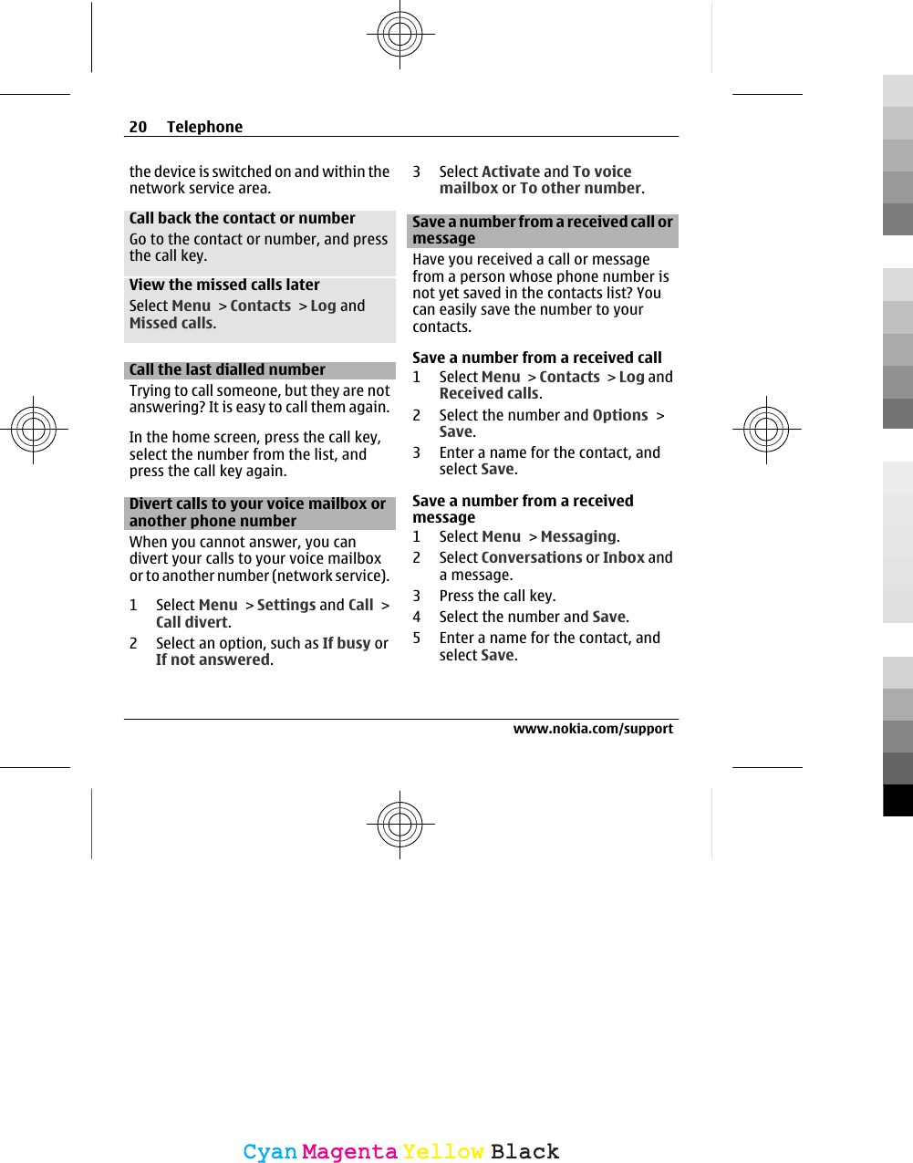 the device is switched on and within thenetwork service area.Call back the contact or numberGo to the contact or number, and pressthe call key.View the missed calls laterSelect Menu &gt; Contacts &gt; Log andMissed calls.Call the last dialled numberTrying to call someone, but they are notanswering? It is easy to call them again.In the home screen, press the call key,select the number from the list, andpress the call key again.Divert calls to your voice mailbox oranother phone numberWhen you cannot answer, you candivert your calls to your voice mailboxor to another number (network service).1 Select Menu &gt; Settings and Call &gt;Call divert.2 Select an option, such as If busy orIf not answered.3 Select Activate and To voicemailbox or To other number.Save a number from a received call ormessageHave you received a call or messagefrom a person whose phone number isnot yet saved in the contacts list? Youcan easily save the number to yourcontacts.Save a number from a received call1 Select Menu &gt; Contacts &gt; Log andReceived calls.2 Select the number and Options &gt;Save.3 Enter a name for the contact, andselect Save.Save a number from a receivedmessage1 Select Menu &gt; Messaging.2 Select Conversations or Inbox anda message.3 Press the call key.4 Select the number and Save.5 Enter a name for the contact, andselect Save.20 Telephonewww.nokia.com/supportCyanCyanMagentaMagentaYellowYellowBlackBlack