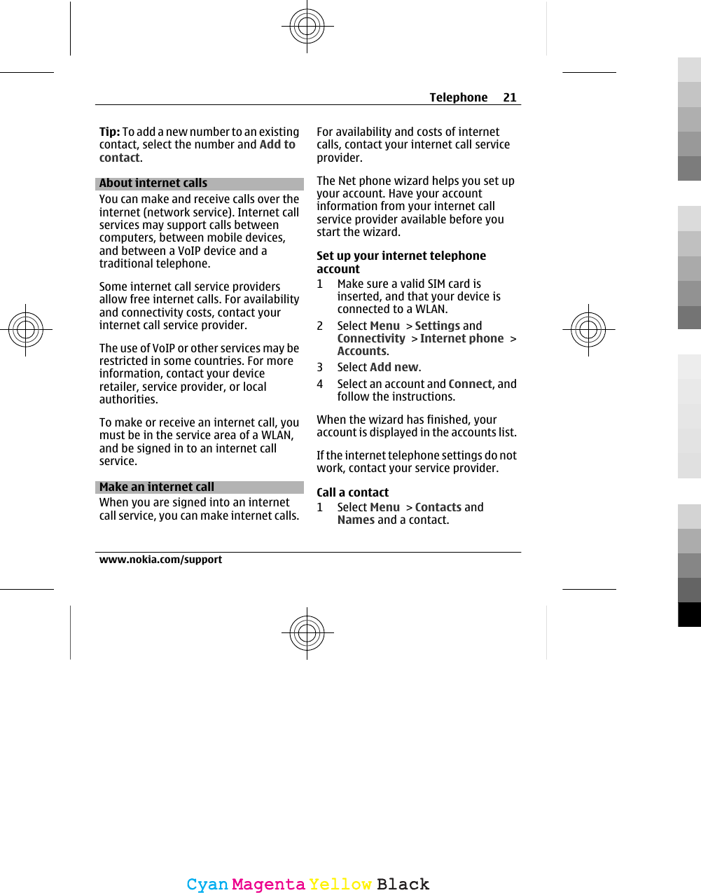 Tip: To add a new number to an existingcontact, select the number and Add tocontact.About internet callsYou can make and receive calls over theinternet (network service). Internet callservices may support calls betweencomputers, between mobile devices,and between a VoIP device and atraditional telephone.Some internet call service providersallow free internet calls. For availabilityand connectivity costs, contact yourinternet call service provider.The use of VoIP or other services may berestricted in some countries. For moreinformation, contact your deviceretailer, service provider, or localauthorities.To make or receive an internet call, youmust be in the service area of a WLAN,and be signed in to an internet callservice.Make an internet callWhen you are signed into an internetcall service, you can make internet calls.For availability and costs of internetcalls, contact your internet call serviceprovider.The Net phone wizard helps you set upyour account. Have your accountinformation from your internet callservice provider available before youstart the wizard.Set up your internet telephoneaccount1 Make sure a valid SIM card isinserted, and that your device isconnected to a WLAN.2 Select Menu &gt; Settings andConnectivity &gt; Internet phone &gt;Accounts.3 Select Add new.4 Select an account and Connect, andfollow the instructions.When the wizard has finished, youraccount is displayed in the accounts list.If the internet telephone settings do notwork, contact your service provider.Call a contact1 Select Menu &gt; Contacts andNames and a contact.Telephone 21www.nokia.com/supportCyanCyanMagentaMagentaYellowYellowBlackBlack