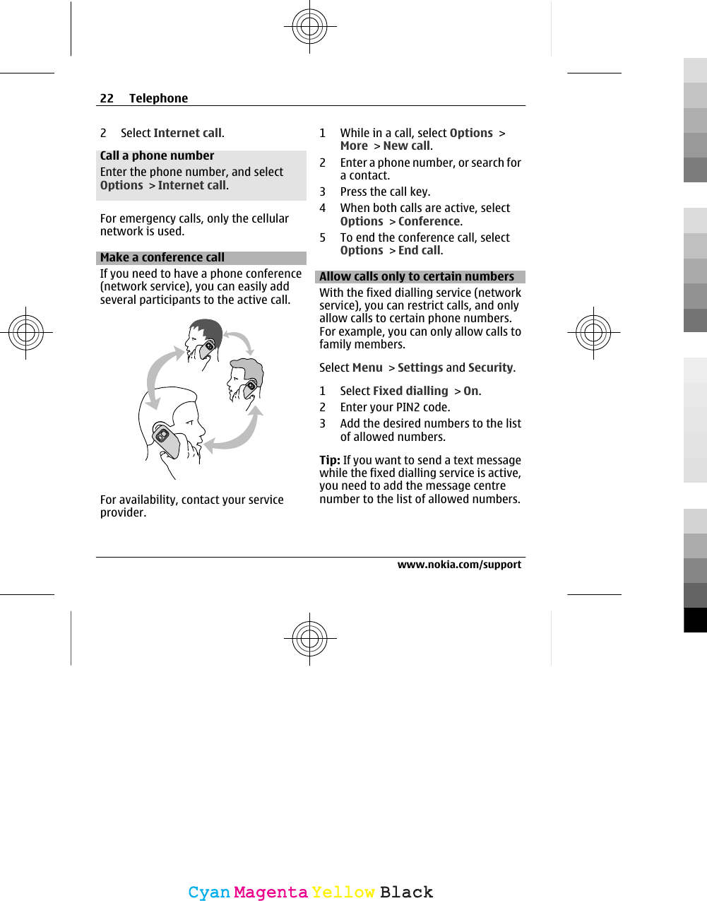 2 Select Internet call.Call a phone numberEnter the phone number, and selectOptions &gt; Internet call.For emergency calls, only the cellularnetwork is used.Make a conference callIf you need to have a phone conference(network service), you can easily addseveral participants to the active call.For availability, contact your serviceprovider.1 While in a call, select Options &gt;More &gt; New call.2 Enter a phone number, or search fora contact.3 Press the call key.4 When both calls are active, selectOptions &gt; Conference.5 To end the conference call, selectOptions &gt; End call.Allow calls only to certain numbersWith the fixed dialling service (networkservice), you can restrict calls, and onlyallow calls to certain phone numbers.For example, you can only allow calls tofamily members.Select Menu &gt; Settings and Security.1 Select Fixed dialling &gt; On.2 Enter your PIN2 code.3 Add the desired numbers to the listof allowed numbers.Tip: If you want to send a text messagewhile the fixed dialling service is active,you need to add the message centrenumber to the list of allowed numbers.22 Telephonewww.nokia.com/supportCyanCyanMagentaMagentaYellowYellowBlackBlack
