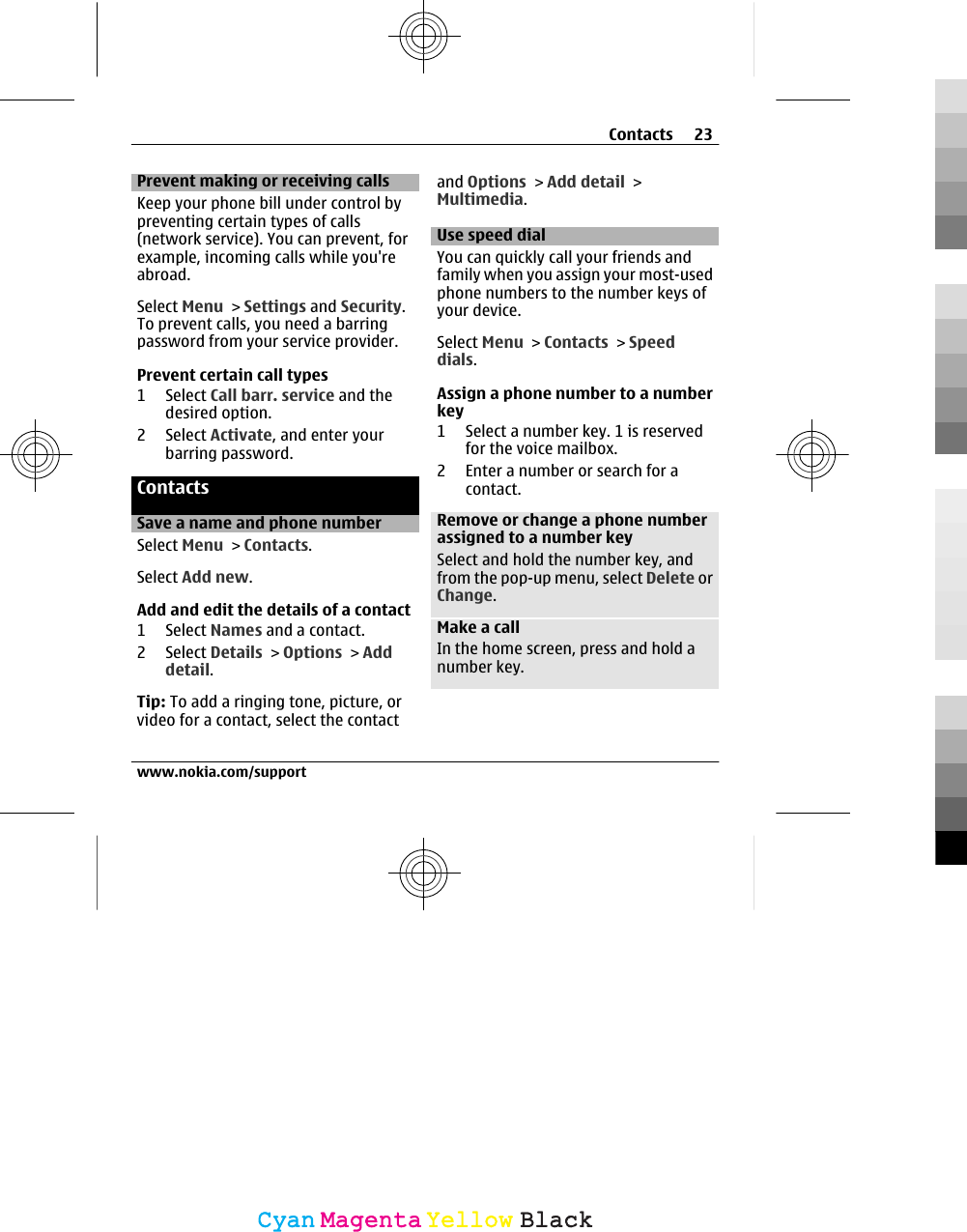 Prevent making or receiving callsKeep your phone bill under control bypreventing certain types of calls(network service). You can prevent, forexample, incoming calls while you&apos;reabroad.Select Menu &gt; Settings and Security.To prevent calls, you need a barringpassword from your service provider.Prevent certain call types1 Select Call barr. service and thedesired option.2 Select Activate, and enter yourbarring password.ContactsSave a name and phone numberSelect Menu &gt; Contacts.Select Add new.Add and edit the details of a contact1 Select Names and a contact.2 Select Details &gt; Options &gt; Adddetail.Tip: To add a ringing tone, picture, orvideo for a contact, select the contactand Options &gt; Add detail &gt;Multimedia.Use speed dialYou can quickly call your friends andfamily when you assign your most-usedphone numbers to the number keys ofyour device.Select Menu &gt; Contacts &gt; Speeddials.Assign a phone number to a numberkey1 Select a number key. 1 is reservedfor the voice mailbox.2 Enter a number or search for acontact.Remove or change a phone numberassigned to a number keySelect and hold the number key, andfrom the pop-up menu, select Delete orChange.Make a callIn the home screen, press and hold anumber key.Contacts 23www.nokia.com/supportCyanCyanMagentaMagentaYellowYellowBlackBlack